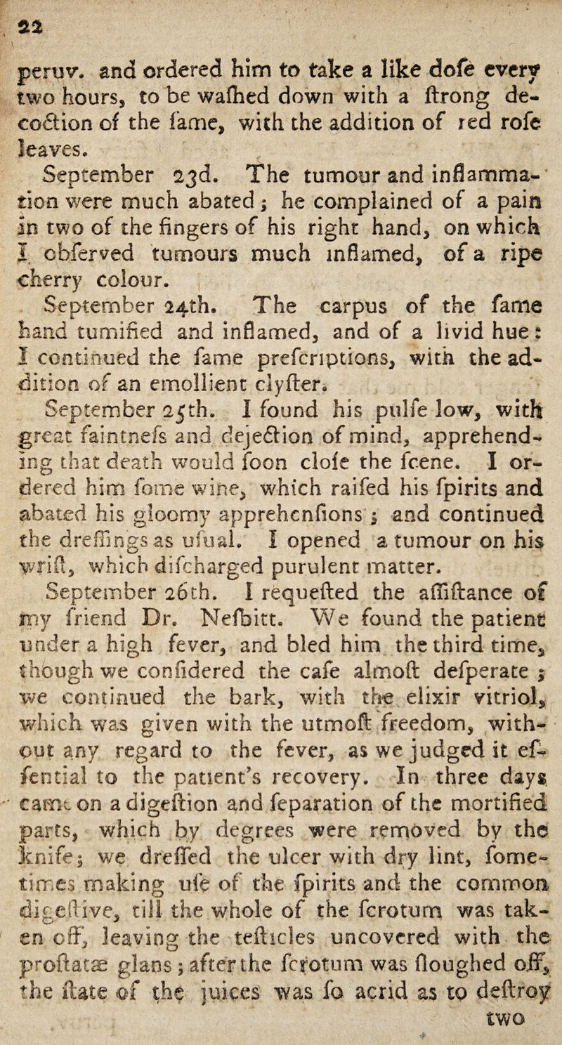 peruv. and ordered him to take a like dofe every two hours, to be wafhed down with a ftrong de- coition of the fame, with the addition of red rofe leaves. September 23d. The tumour and inflamma¬ tion were much abated ; he complained of a pain in two of the fingers of his right hand, on which I cbferved tumours much inflamed, of a ripe cherry colour. September 24th. The carpus of the fame hand tumified and inflamed, and of a livid hue: I continued the fame prefcriptions, with the ad¬ dition of an emollient clyfter. September 25th. I found his pulfe low, with great faintnefs and dejeition of mind, apprehend¬ ing that death would foon dole the fcene. I or¬ dered him feme wine, which raifed his fpirits and abated his gloomy apprehenfions j and continued the dreffings as ufual. I opened a tumour on his wriu, which difeharged purulent matter. September 26th. I requefted the affiftance of my friend Dr. Nefbitt. We found the patient under a high fever, and bled him the third time, thbugh we confidered the cafe almoft defperate j we continued the bark, with the elixir vitriol, which was given with the utmoft freedom, with¬ out any regard to the fever, as we judged it eft fential to the patient’s recovery. In three days came on adigeftion and reparation of the mortified parts, which by degrees were removed by the knife; we dreffed the ulcer with dry lint, fome- tirr es making ufe of the fpirits and the common, digeftiye, till the whole of the ferotum was tak¬ en off’, leaving the tefticles uncovered with the proftatae glans ; after the ferotum was Houghed oif, the ftate of the juices was fo acrid as to deftroy two