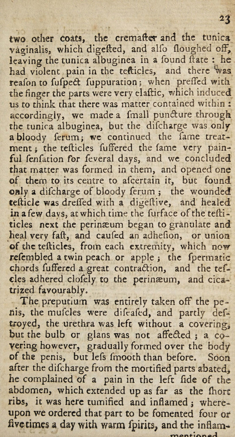 two other coats, the cremaftsr and the tunica vaginalis, which digefted, and alfo (loughed off, leaving the tunica albuginea in a found ftate : he had violent pain in the tefticles, and there ‘was reafon to fufped: fuppuration; when prefled with the finger the parts were very elaftic, which induced us to think that there was matter contained within : accordingly, we made a fmall pundture through the tunica albuginea, but the difeharge was only a bloody ferum j we continued the fame treat¬ ment j the tefticles fuffered the fame very pain¬ ful fenfation for feveral days, and we concluded that matter was formed in them, and opened one of them to its centre to afeertain if, but found only a difeharge of bloody ferum ; the wounded tefticle was drefled with a digeftive, and healed in a few days, at which time the furface of the tefti - tides next the perinaeum began to granulate and heal very faft, and caufed an adhefion, or union of the tefticles, from each extremity, which now rcfcmbled a twin peach or apple ; the fpermatic chords fuffered a great contraction, and the tef- cles adhered clofely to the perineeum, and cica¬ trized favourably. The preputium was entirely taken off the pe¬ nis, the mufcles were difeafed, and partly def- troyed, the urethra was left without a covering, but the bulb or glans was not affeCted ; a co¬ vering however, gradually formed over the body of the penis, but lefs fmooth than before. Soon after the difeharge from the mortified parts abated, he complained of a pain in the left fide of the abdomen, which extended up as far as the lhart ribs, it was here tumified and inflamed ; where¬ upon we ordered that part to be fomented four of live times a day with warm fpirics, and the in flam-