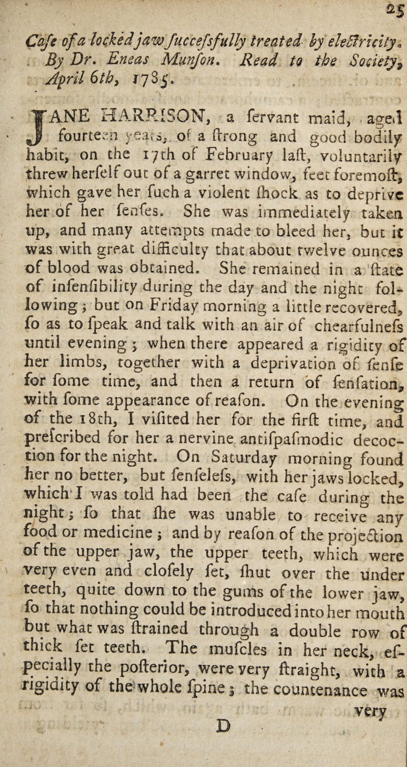 Cafe of a lockedjawfuccefsfully treated by eleBricity, By Dr. Eneas Munfon. Read to the Society, April 6tb} 17S5. JANE HARRISON, a fervant maid, aged fourteen yea?a, of a flfrong and good bodily habit, on the 17th of February laft, voluntarily threw herfelf out of a garret window, feet fore mold, which gave her fuch a violent Ihock as to deprive her of her lenfes. She was immediately taken up, and many attempts made to bleed her, but it was with great difficulty that about twelve ounces of blood was obtained. She remained in a ftate of infenfibility during the day and the night fol¬ lowing > but on friday morning a little recovered, fo as to fpeak and talk with an air of chearfulnefs until evening ; when there appeared a rigidity of her limbs, together with a deprivation of fenfe for fome time, and then a return of fenfation, with fome appearance of reafon. On the evening of the 18th, I vilited her for the firft time, and prefcribed for her a nervine antifpafmodic decoc¬ tion for the night. On Saturday morning found her no better, but fenfelels, with her jaws locked, which11 was told had been the cafe during the night j fo that fhe was unable to receive any food or medicine j and by reafon of the projection of the upper jaw, the upper teeth, which were very even and clofely fet, ffiut over the under teeth, quite down to the gums of the lower jaw, fo that nothing could be introduced into her mouth but what was ftrained through a double row of thick let teeth. The mufcles in her neck, ef- pecially the pofterior, were very ftraight, with a rigidity of the*whole fpine j the countenance was very D