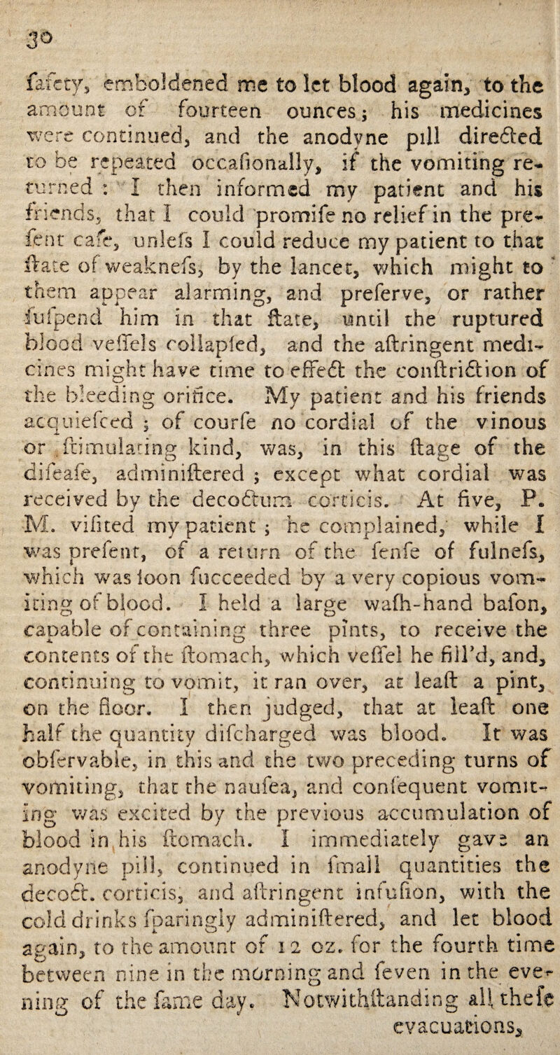 3° fefctyv emboldened me to let blood again, to the amount of fourteen ounces; his medicines were continued, and the anodyne pill directed to be repeated occasionally, if the vomiting re¬ turned : I then informed my patient and his friends, that I could promife no relief in the pre- fent cafe, unlefs I could reduce my patient to that ftate of weaknefs, by the lancet, which might to them appear alarming, and preferve, or rather •fuipend him in that ftate, until the ruptured blood veffels collapled, and the aflringent medi¬ cines might have time to effedt the conftridtion of the bleeding orifice. My patient and his friends acquiefced ; of courfe no cordial of the vinous or .ftimulating kind, was, in this ftage of the difeafe, adminiftered ; except what cordial was received by the decoftum corticis. At five, P. M. vifited my patient; he complained, while I was prefent, of a return of the fenfe of fulnefs, which was icon fucceeded by a very copious vom¬ iting of blood. 1 held a large wafh-hand bafon, capable of containing three pints, to receive the contents of the ftomach, which veffel he filTd, and, continuing to vomit, it ran over, at leaft a pint, on the floor. I then judged, that at leaft one half the quantity difeharged was blood. It was obfervable, in this and the two preceding turns of vomiting, that the naufea, and confequent vomit¬ ing was excited by the previous accumulation of blood in his ftomach. I immediately gavs an anodyne pill, continued in fmall quantities the decoft. corticis, and aflringent infufton, with the cold drinks fparingly adminiftered, and let blood again, to the amount of 12 oz. for the fourth time between nine in the morning and feven in the eve^ ning of the fame day. Notwithstanding all thefe evacuations.