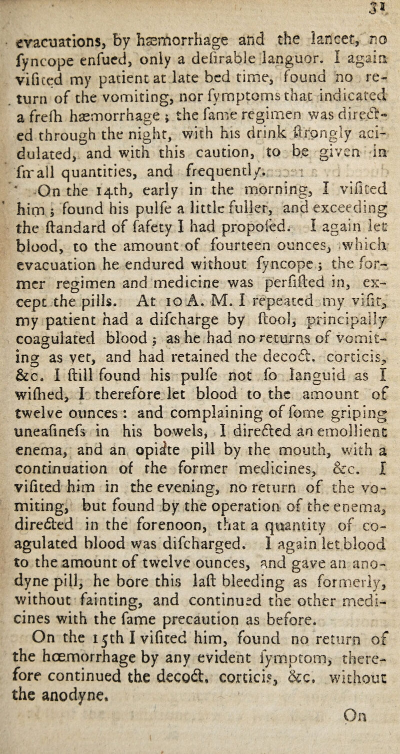 evacuations, by haemorrhage and the lancet, no fyncope enfued, only a defirable languor. I again vificed my padentat late bed time, found no re¬ turn of the vomiting, nor fymptoms that indicated a freih haemorrhage ; the fame regimen was direct¬ ed through the night, with his drink Strongly aci¬ dulated, and with this caution, to be given in fir all quantities, and frequently. * On the 14th, early in the morning, I via ted him 5 found his pulfe a little fuller, and exceeding the ftandard of fafety I had propoied. I again let blood, to the amount of fourteen ounces, which evacuation he endured without fy ncope; the for¬ mer regimen and medicine was perfifted in, ex¬ cept the pills. At 10 A. M. I repeated my vifit, my patient had a difcharge by ftool, principally coagulated blood ; as he had no returns of vomit¬ ing as vet, and had retained the decod. corticis, &c. I ftill found his pulfe not fo languid as I wiflied, I therefore let blood to the amount of twelve ounces : and complaining of feme griping uneafinefs in his bowels, I direded an emollient enema, and an opiate pill by the mouth, with a continuation of the former medicines, &c. I vifited him in the evening, no return of the vo¬ miting, but found by the operation of the enema, direfted in the forenoon, that a quantity of co¬ agulated blood was difcharged. 1 again let blood to the amount of twelve ounces, and gave an ano¬ dyne pill, he bore this laid bleeding as formerly, without fainting, and continued the other medi¬ cines with the fame precaution as before. On the 15th I vifited him, found no return of the hcemorrhage by any evident fymptom, there¬ fore continued the decod. cortici?, &c, without the anodyne. On