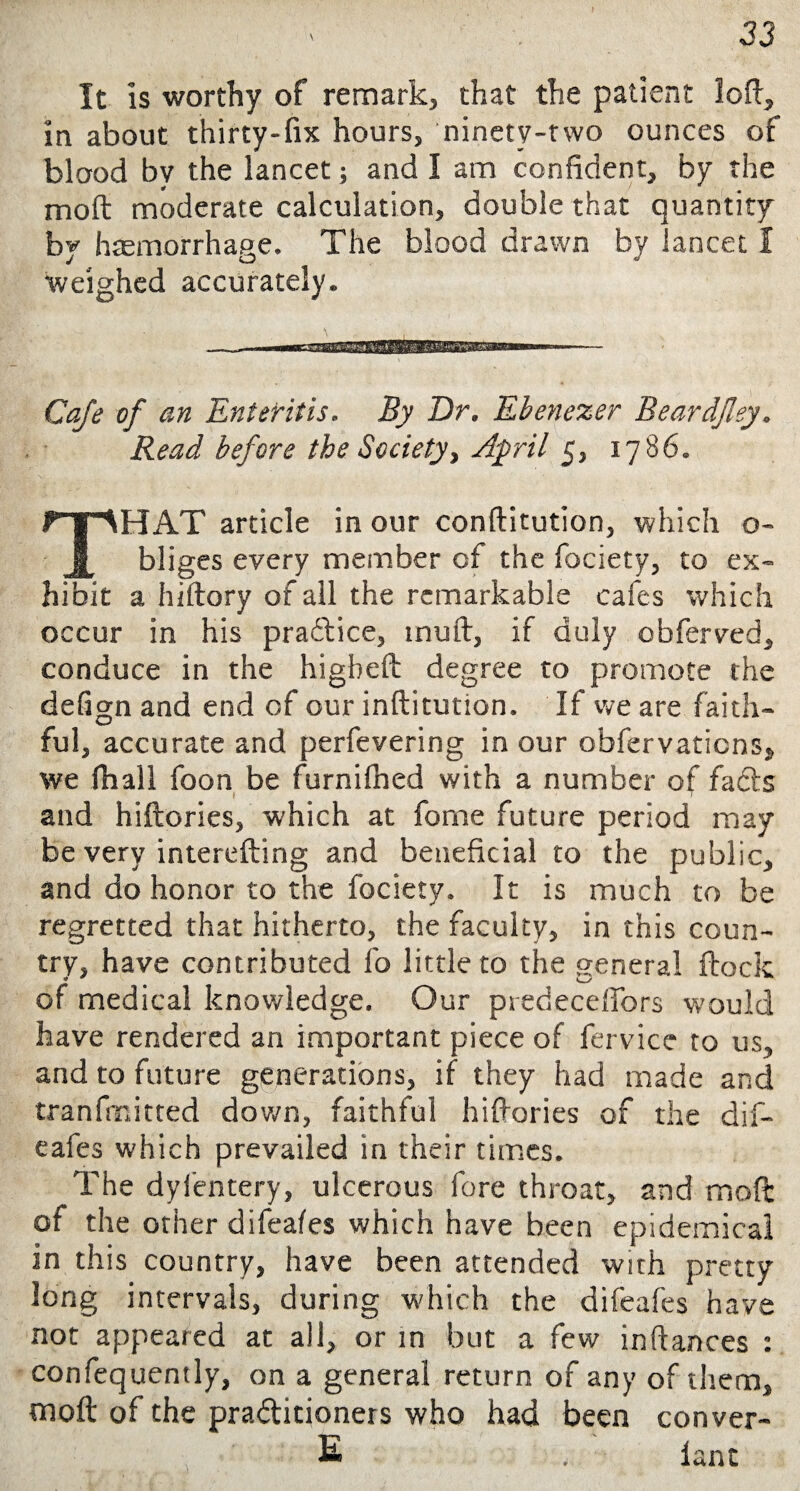 It is worthy of remark, that the patient loft, in about thirty-fix hours, ninety-two ounces of blood bv the lancet; and I am confident, by the molt moderate calculation, double that quantity by haemorrhage. The blood drawn by lancet I weighed accurately. Cafe of an Enteritis. By Dr. Ebenezer Beardjley. Read before the Society, April 5, 17860 THAT article in our conftitution, which o- bilges every member of the fociety, to ex¬ hibit a hiftory of all the remarkable cafes which occur in his pra&ice, mull, if duly obferved, conduce in the higbeft degree to promote the defign and end of our inftitution. If we are faith* ful, accurate and perfevering in our obfervations* we fhall foon be furnifned with a number of fads and hiftories, which at fome future period may be very interefting and beneficial to the public, and do honor to the fociety. It is much to be regretted that hitherto, the faculty, in this coun¬ try, have contributed fo little to the general flock of medical knowledge. Our predecefibrs would have rendered an important piece of fervice to us, and to future generations, if they had made and tranfmitted down, faithful hiftories of the dif- eafes which prevailed in their times. The dyl’entery, ulcerous fore throat, and moft of the other difeafes which have been epidemical in this country, have been attended with pretty long intervals, during which the difeafes have not appeared at all, or in but a few inftances : confequently, on a general return of any of them, moft of the practitioners who had been conver- E . lant