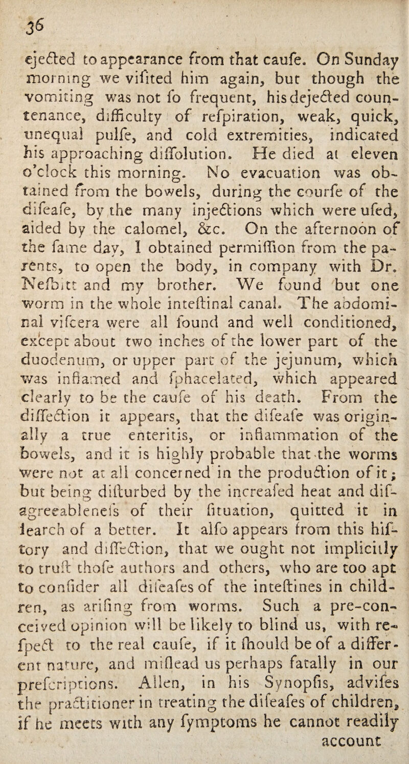 ejected to appearance from that caufe. On Sunday morning we vifited him again, bur though the vomiting was not fo frequent, hisdeje&ed coun¬ tenance, difficulty of refpiration, weak, quick, unequal pulfe, and cold extremities, indicated his approaching diffolution. He died at eleven o’clock this morning. No evacuation was ob- tamed from the bowels, during the courfe of the difeafe, by the many injedtions which were ufed, aided by the calomel, &c. On the afternoon of the fame day, I obtained permiffion from the pa¬ rents, to open the body, in company with Dr. Nefbitt and my brother. We found but one worm in the whole inteftinal canah The aodomi- nal vifeera were all found and well conditioned, except about two inches of the lower part of the duodenum, or upper part of the jejunum, which was inflamed and fphacelated, which appeared clearly to be the caufe of his death. From the diflediion it appears, that the difeafe was origin¬ ally a true enteritis, or inflammation of the bowels, and it is highly probable that the worms were not at all concerned in the produdtion of it; but being difturbed by the increafed heat and dis¬ agreeable nefs of their fituation, quitted it in iearch of a better. It aifo appears from this hif- tory and diffcdtion, that we ought not implicitly to trull thofe authors and others, who are too apt to confider ail difeafesof the inteftines in child¬ ren, as arifing from worms. Such a pre-con- ccived opinion will be likely to blind us, with re- fpedl to the real caufe, if it fhould be of a differ¬ ent nature, and miflead us perhaps fatally in our preferiptions. Allen, in his Synopfis, advifes the practitioner in treating the difeafes of children, if he meets with any fymptoms he cannot readily account