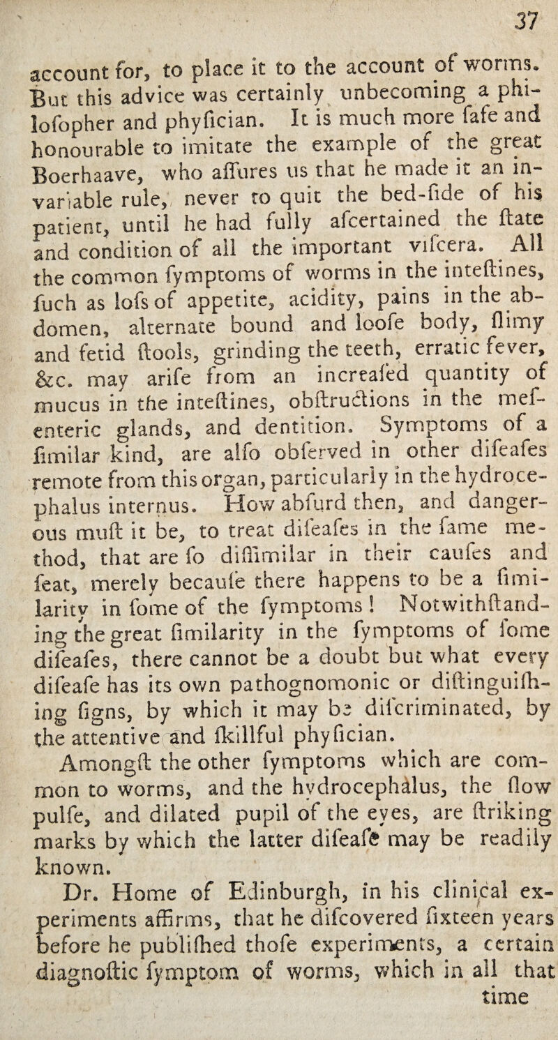 account for, to place it to the account of worms. But this advice was certainly unbecoming a phi- lofopher and phyfician. It is much more fate and honourable to imitate the example of the great Boerhaave, who allures us that he made it an in* variable rule, never to quit the bed-fide of his patient, until he had fully afcertained the Hate and condition of ail the important vifceta. All the common fymptoms of worms in the inteftines, fuch as lofs of appetite, acidity, pains in the ab¬ domen, alternate bound and loofe body, flimy and fetid (tools, grinding the teeth, erratic fever, &c. may arife from an increafed quantity of mucus in the inteftines, obftru&ions in the mel- enteric glands, and dentition. Symptoms of a fimilar kind, are alfo obferved in other difeafes remote from this organ, particularly in the hydroce¬ phalus internus. How abiurd then, and danger¬ ous mu ft it be, to treat difeafes in the iame me¬ thod, that are fo diftimilar in their caufes and feat, merely becaule there happens to be a fimi- larity in fome of the fymptoms! Notwithftand- ing the great fimilarity in the fymptoms of fome difeafes, there cannot be a doubt but what every difeafe has its own pathognomonic or diftinguiih- ing figns, by which it may be difcriminated, by the attentive and fkillful phyfician. Amongft the other fymptoms which are com¬ mon to worms, and the hydrocephalus, the flow pulfe, and dilated pupil of the eyes, are ftriking marks by which the latter difeafe may be readily known. Dr. Home of Edinburgh, in his clinical ex¬ periments affirms, that he difcovered fixteen years before he published thofe experiments, a certain diagnoftic fymptom of worms, which in ail that time