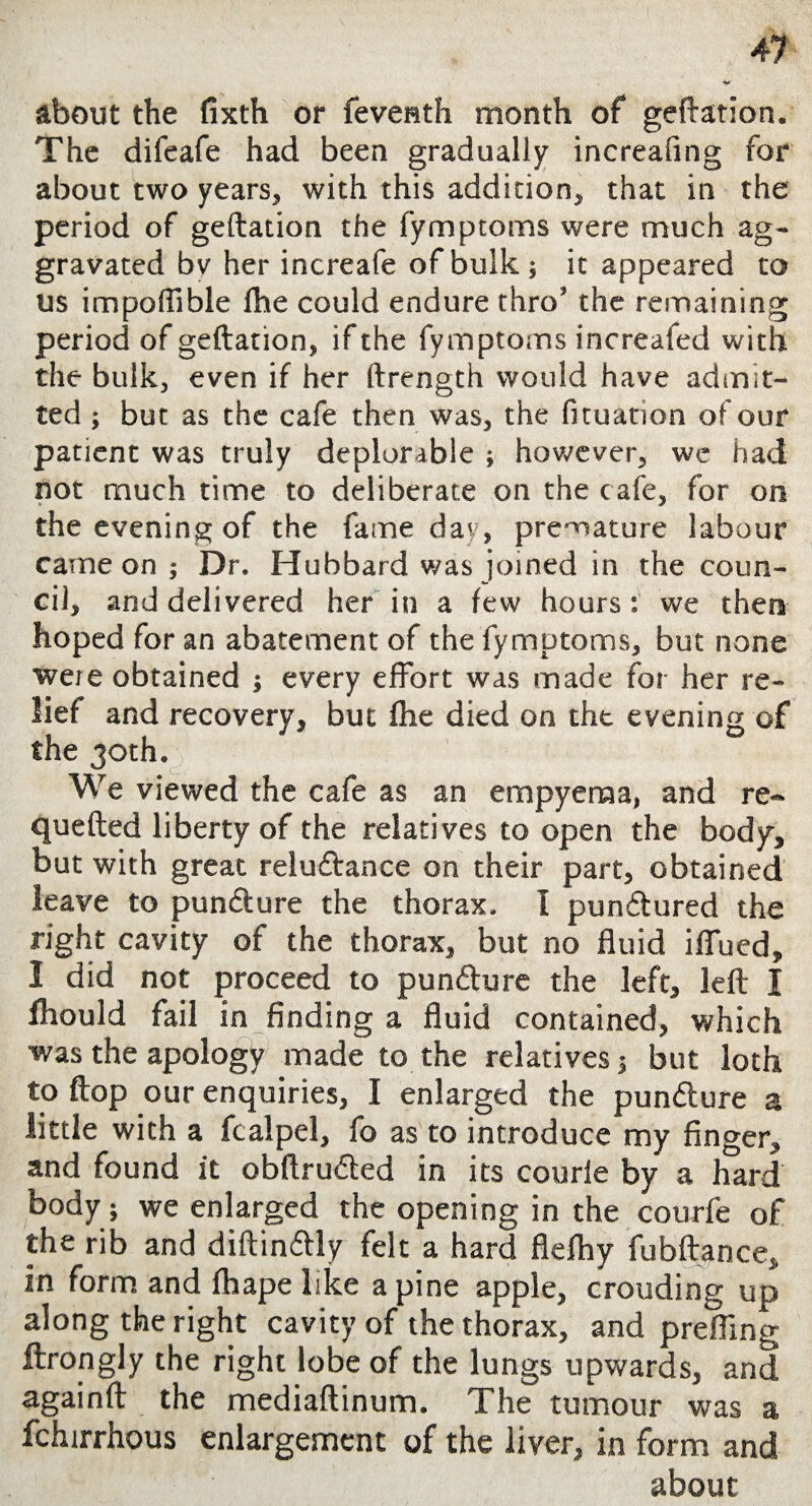 about the fixth or feventh month of geftation. The difeafe had been gradually increafing for about two years, with this addition, that in the period of geftation the fympcoms were much ag¬ gravated by her increafe of bulk 5 it appeared to us impoflible fbe could endure thro5 the remaining period of geftation, if the fymptoms increafed with the bulk, even if her ftrength would have admit¬ ted ; but as the cafe then was, the fituation of our patient was truly deplorable ; however, we had not much time to deliberate on the cafe, for on the evening of the fame day, premature labour came on 5 Dr. Hubbard was joined in the coun¬ cil, and delivered her in a few hours: we then hoped for an abatement of the fymptoms, but none were obtained 3 every effort was made for her re¬ lief and recovery, but fhe died on the evening of the 30th. We viewed the cafe as an empyema, and re- quefted liberty of the relatives to open the body, but with great reluftance on their part, obtained leave to puncture the thorax. I punctured the right cavity of the thorax, but no fluid iflued, 1 did not proceed to punature the left, left I fhould fail in finding a fluid contained, which was the apology made to the relatives 3 but loth to flop our enquiries, I enlarged the pundlure a little with a fcalpel, fo as to introduce my finger, and found it obftrudled in its courle by a hard body; we enlarged the opening in the courfe of the rib and diftindtly felt a hard flelhy fubftance, in form and fhape like a pine apple, crouding up along the right cavity of the thorax, and prefling ftrongly the right lobe of the lungs upwards, and againft the mediaftinum. The tumour was a fchirrhous enlargement of the liver, in form and