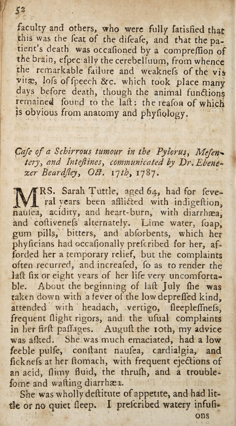 faculty and others, who were fully fatisfied that: this was the feat of the difeafe, and that the pa¬ tient’s death was occafioned by a comprefiion of the brain, efpecally the cerebelluum, from whence the remarkable failure and wcaknefs of the vis vitae, lofs offpeech &c. which took place many days before death, though the animal fundions remained found to the laft: the reafon of which is obvious from anatomy and phyfiology. Cafe of a S chirr ous tumour in the Pylorus, Me fen tery> and Inteftines, communicated by Dr.Ebene~ zer Beardfley, Obi. I'jth, 1787. r ' ' L * ■ \ 1 - r - MRS. Sarah Tuttle, aged 64, had for feve- ral years been afflided with indigeftion, naulea, acidity, and heart-burn, with diarrhaea, and coftivenefs alternately. Lime water, foap, gum pills, bitters, and abforbents, which her phyficians had occafionally prelcribed for her, af¬ forded her a temporary relief, but the complaints often recurred, and increafed, fo as to render the laft fix or eight years of her life very uncomforta¬ ble. About the beginning of laft July file was taken down with a fever of the lowdeprefled kind, attended with headach, .vertigo, fleepleffnefs, frequent flight rigors, and the ufual complaints in her firft paflages. Auguft the 10th, my advice was afked. She was much emaciated, had a low feeble pulfe, conftant naufea, cardialgia, and ficknefs at her ftomach, with frequent eje&ions of an acid, flimy fluid, the thrufh, and a trouble- fome and wafting diarrhaea. She was wholly deftitute of appetite, and had lit¬ tle or no quiet fleep. I prelcribed watery infulL ons