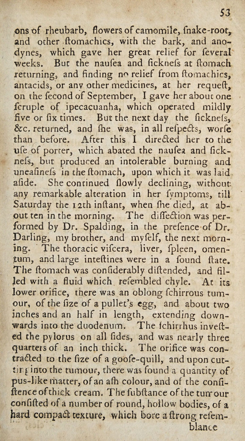 ons -of rheubarb, flowers of camomile, fnake-root, and ocher -ftomachics, with the bark, and ano¬ dynes, which gave her great relief for feveral weeks. But the naufea and ficknefs at ftomach returning, and finding n^ relief from ftomac hics, antacids, or anv other medicines, at her requeft, on the fecond of September, I gave her about one fcruple of ipecacuanha, which operated mildly five or fix times. But the next day the ficknefs, &c. returned, and fhe was, in all refpedls, worfe than. before. After this I dire&ed her to the ufe of porter, which abated the naufea and fick¬ nefs, but produced an intolerable burning and uneafinefs in the ftomach, upon which it was laid afide. She continued flowlv declining, without, any remarkable alteration in her fymptoms, till Saturday the 12th inftant, when fhe died, at ab¬ out ten in the morning. The difteftion was per¬ formed by Dr. Spalding, in the prefence of Dr. Darling, my brother, and myfelf, the next morn¬ ing. The thoracic vifcera, liver, fpleen, omen¬ tum, and large inteftines were in a found ftate. The ftomach was confiderably diftended, and fil¬ led with a fluid which refembled chyle. At its lower orifice, there was an oblong fchirrous tum¬ our, of the fize of a pullet’s egg, and about two inches and an half in length, extending down¬ wards into the duodenum. The Ichirrhus invert¬ ed the pylorus on all Tides, and was nearly three quarters of an inch thick. The orifice was con- trafted to the fize of a goofe-quill, and upon cut- tirj into the tumour, there was found a quantity of pus-like matter, of an afh colour, and of the confi¬ dence ofthick cream. The fubftance of the turrour confifted of a number of round, hollow bodies, of a hard compadt texture, which bore a ftrong refem- blante
