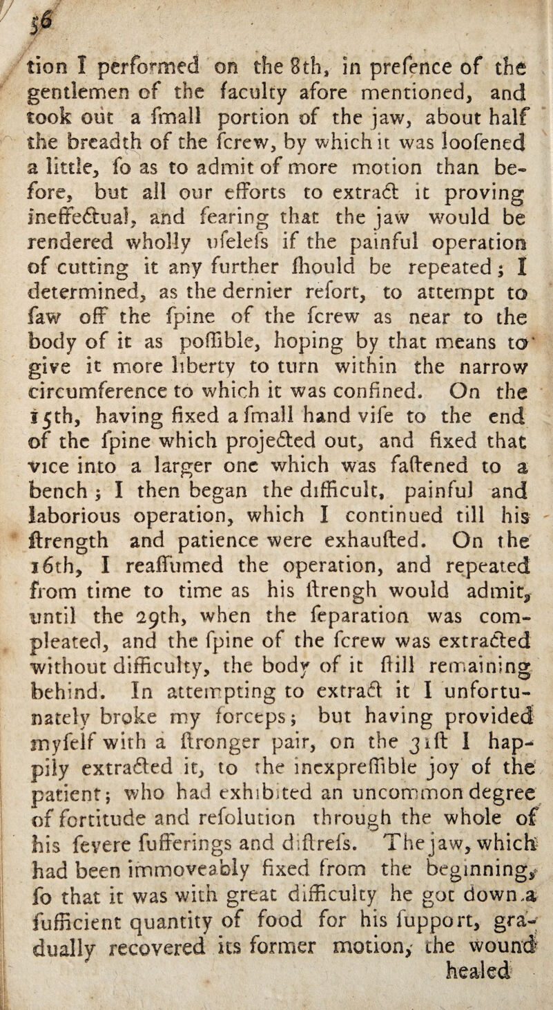 tion I performed on the 8th, in prefence of the gentlemen of the faculty afore mentioned, and took out a fmall portion of the jaw, about half the breadth of the fcrew, by which it was loofened a little, fo as to admit of more motion than be¬ fore, but all our efforts to extract it proving ineffectual, and fearing that the jaw would be rendered wholly ufelefs if the painful operation of cutting it any further fhould be repeated; I determined, as the dernier refort, to attempt to faw off the fpine of the fcrew as near to the body of it as poffible, hoping by that means to' give it more liberty to turn within the narrow circumference to which it was confined. On the 15th, having fixed a fmall hand vife to the end of the fpine which projected out, and fixed that vice into a larger one which was faffened to a bench ; I then began the difficult, painful and laborious operation, which I continued till his ftrength and patience were exhaufted. On the 16th, I reaffumed the operation, and repeated from time to time as his ftrengh would admit, until the 29th, when the feparation was corn- pleated, and the fpine of the fcrew was extracted without difficulty, the body of it ftill remaining behind. In attempting to extraCt it I unfortu¬ nately broke my forceps; but having provided myfelf with a ftronger pair, on the 31ft I hap¬ pily extracted it, to the incxpreffihle joy of the patient; who had exhibited an uncommon degree of fortitude and refolution through the whole of his fevere fufferings and d.ftrel's. The jaw, which had been immoveably fixed from the beginning,* fo that it was with great difficulty he got down,a fufficient quantity of food for his fupport, gra¬ dually recovered its former motion,- the wound