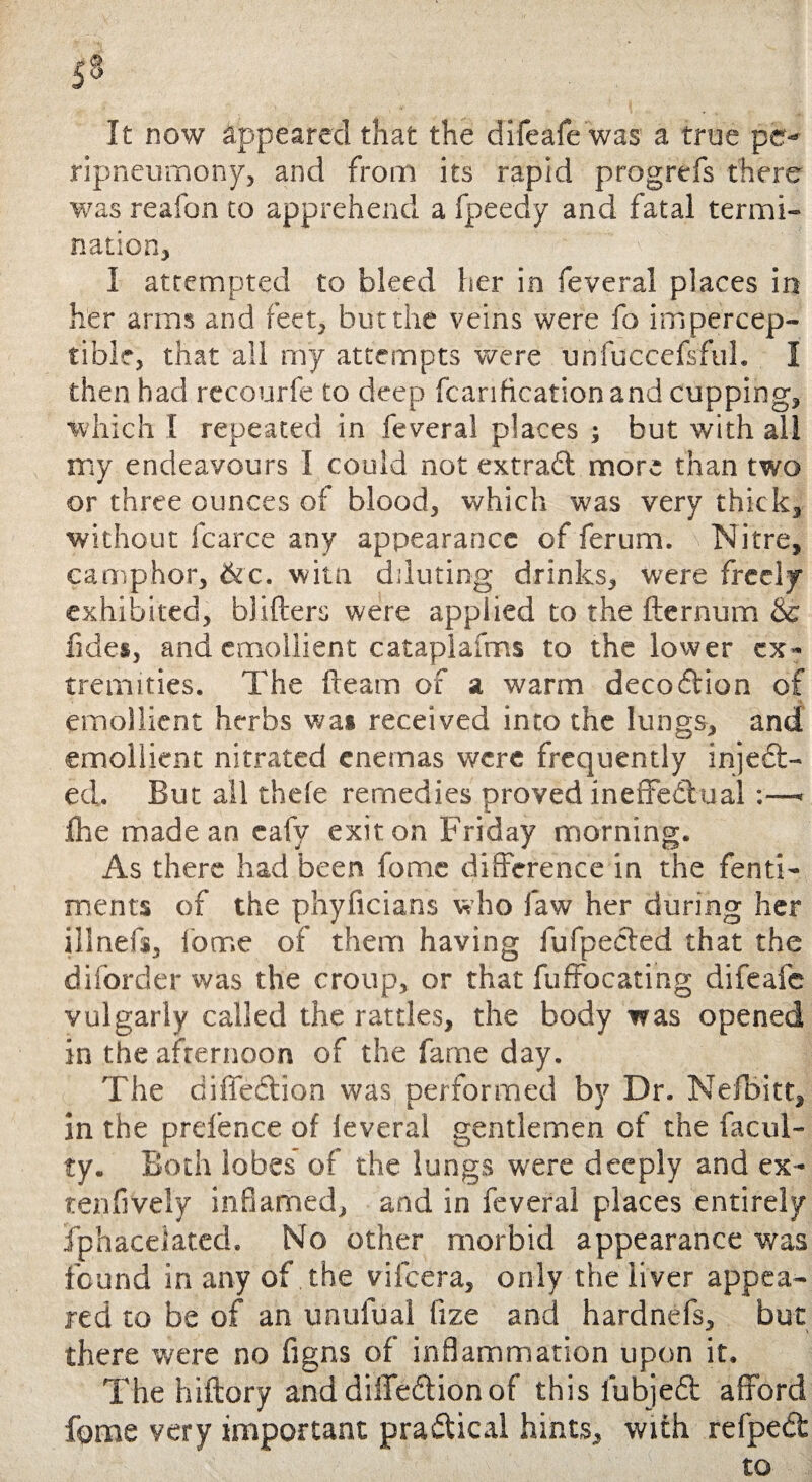 It now appeared that the difeafe was a true pc- ripneumony, and from its rapid prog re is there was reafon to apprehend a fpeedy and fatal termi¬ nation, I attempted to bleed her in feveral places in her arms and feet, but the veins were fo impercep¬ tible, that all rny attempts were unfuccefsful. I then had recourfe to deep fcanhcation and cupping, which I repeated in feveral places ; but with all my endeavours I could not extraCt more than two or three ounces of blood, which was very thick, without fcarce any appearance of ferum. Nitre, camphor, &c. witn diluting drinks, were freely exhibited, blifters were applied to the fternum &c fides, and emollient cataplafms to the lower ex¬ tremities. The fleam of a warm decoCtion of emollient herbs wa* received into the lungs, and emollient nitrated enemas were frequently inject¬ ed. But all thefe remedies proved ineffectual;—< the made an eafy exit on Friday morning. As there had been fomc difference in the fenti- ments of the phyficians who law her during her illnefs, forr.e of them having fufpected that the diforder was the croup, or that fuffocating difeafe vulgarly called the rattles, the body was opened in the afternoon of the fame day. The diffeCtion was performed by Dr. Nefbitt, in the pretence of leverai gentlemen of the facul¬ ty. Both lobes of the lungs were deeply and ex- tenfively inflamed, and in feveral places entirely fphaceiated. No other morbid appearance was found in any of the vifeera, only the liver appea¬ red to be of an unufual fize and hardnefs, but there were no figns of inflammation upon it. The hiftory and diffeCtion of this lubjeCt afford fome very important practical hints, with refpeCt to