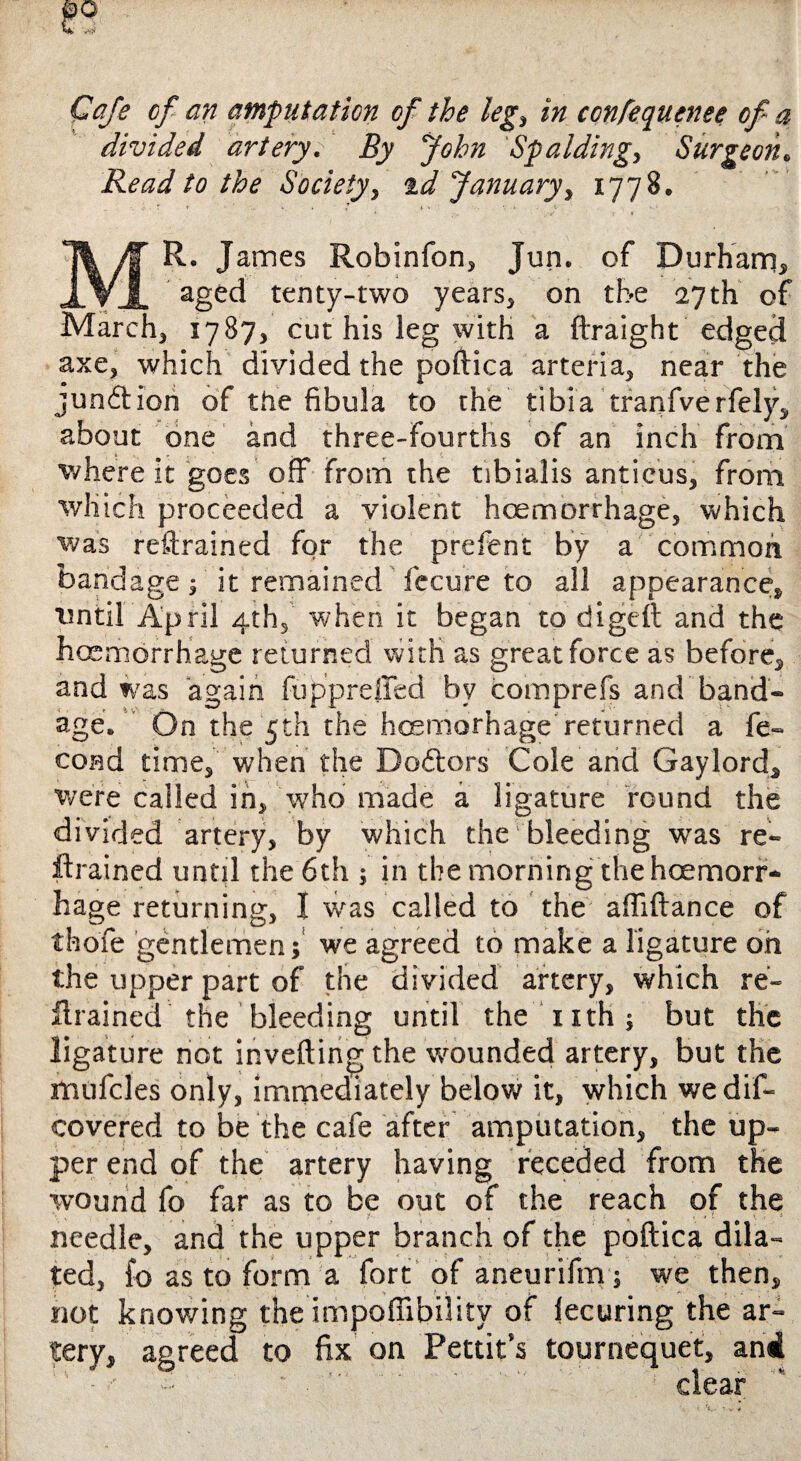 Cafe of an amputation of the leg, /» confequenee of- a divided artery. By John Spalding, Surgeon. Read to the Society, %d January, 1778. Mr. j ames Robinfon, Jun. of Durham, aged tenty-two years, on the 27 th of March, 1787, cut his leg with a ftraight edged axe, which divided the poftica arteria, near the junftiori of the fibula to the tibia tranfverfely, about one and three-fourths of an inch from where it goes off From the tibialis anticus, from which proceeded a violent hoemorrhage, which was restrained for the prefent by a common bandage; it remained fecure to all appearance, ■until April 4th, when it began to digeft and the hoemorrhage returned with as great force as before, and was again fupprefifed by comprefs and band¬ age. On the 5th the hcemorhage returned a fe- cond time, when the Doctors Cole and Gaylord, were called in, who made a ligature round the divided artery, by which the bleeding was re¬ ftrained until the 6th j in the morning the hoemorr¬ hage returning, I was called to the aftiftance of thofe gentlemen; we agreed to make a ligature oh the upper part of the divided artery, which re¬ ftrained the bleeding until the nth; but the ligature not inverting the wounded artery, but the mufcles only, immediately below it, which we dis¬ covered to be the cafe after amputation, the up¬ per end of the artery having receded from the wound fo far as to be out of the reach of the needle, and the upper branch of the poftica dila¬ ted, fo as to form a fort of aneurifm; we then, not knowing the impoflibility of lecuring the ar¬ tery, agreed to fix on Pettit’s tournequet, ani