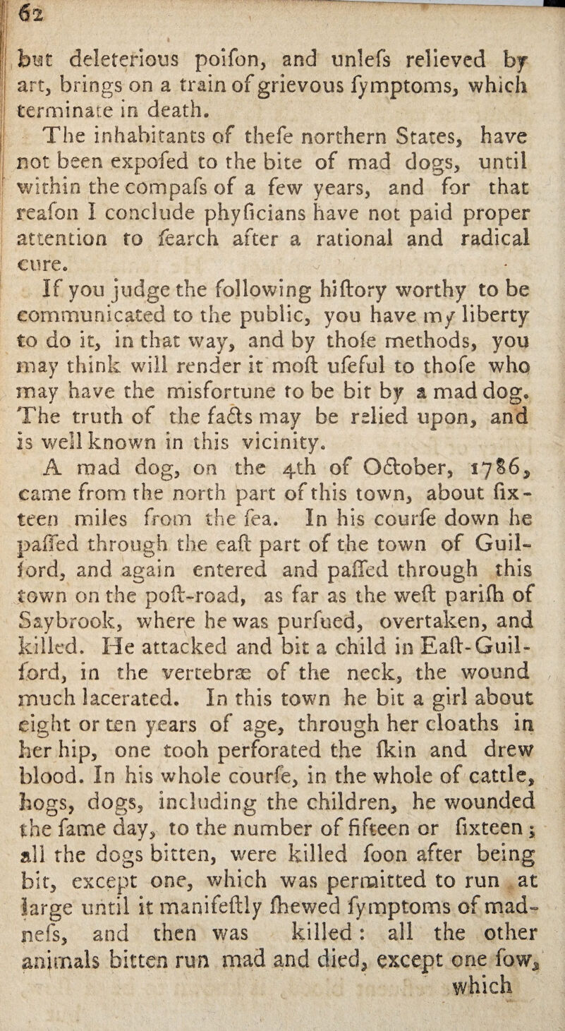 biat deleterious poifon, and unlefs relieved by art, brings on a train of grievous fymptoms, which terminate in death. The inhabitants of thefe northern States, have not been expofed to the bite of mad dogs, until within the compafs of a few years, and for that reafon I conclude phyficians have not paid proper attention to fearch after a rational and radical cure. If you judge the following hiftory worthy to be communicated to the public, you have my liberty to do it, in that way, and by thole methods, you may think will render it moft ufeful to thofe who may have the misfortune to be bit by a mad dog. The truth of the fafts may be relied upon, and is well known in this vicinity. A mad dog, on the 4th of O&ober, 1786, came from the north part of this town, about fix- teen miles from the fea. In his courfe down he paffed through the eaft part of the town of Guil¬ ford, and again entered and palled through this town on the poll-road, as far as the weft parilh of Saybrook, where he was purfued, overtaken, and killed. He attacked and bit a child in Eaft-Guil¬ ford, in the vertebra: of the neck, the wound much lacerated. In this town he bit a girl about eight or ten years of age, through her cloaths in her hip, one tooh perforated the Ikin and drew blood. In his whole courfe, in the whole of cattle, hogs, dogs, including the children, he wounded the fame day, to the number of fifteen or fixteen ; all the dogs bitten, were killed foon after being bit, except one, which was permitted to run at large until it manifeftly fhewed fymptoms of mad- nefs, and then was killed: all the other animals bitten run mad and died, except one fow, which