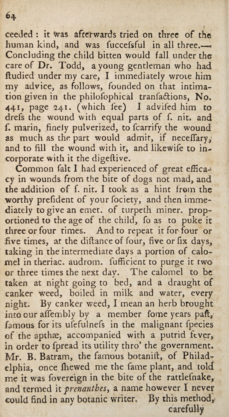 ceeded : it was afterwards tried on three of the human kind, and was fuccefsful in all three.—» Concluding the child bitten would fall under the care of Dr. Todd, a young gentleman who had ftudied under my care, I immediately wrote him my advice, as follows, founded on that intima¬ tion given in the philofophical tranfa&ions. No. 441, page 241. (which fee) I advifed him to drefs the wound with equal parts of f. nit. and f. marin, finely pulverized, to fcarrify the wound as much as the part would admit, if neceflary,' and to fill the wound with it, and likewife to in- corporate with it the digeftive. Common fait I had experienced of great effica¬ cy in wounds from the bite of dogs not mad, and the addition of f. nit. I took as a hint from the worthy prefident of your fociety, and then imme¬ diately to give an emet. of turpeth miner, prop¬ ortioned to the age of the child, fo as to puke it three or four times. And to repeat it for four or five times, at the diftance of four, five or fix days, taking in the intermediate days a portion of calo¬ mel in theriac. audrom. lufficient to purge it two or three times the next dav. The calomel to be taken at night going to bed, and a draught of canker weed, boiled in milk and water, every night. By canker weed, I mean an herb brought into our affembly by a member fome years paft, famous for its ufefulnefs in the malignant fpecies of the apthse, accompanied with a putrid fever, in order to fpread its utility thro’ the government. Mr. B. Batram, the famous botanift, of Philad¬ elphia, once fliewed me the fame plant, and told me it was fovereign in the bite of the rattlefnake, and termed it prenanthes, a name however I never could find in any botanic writer. By this method,