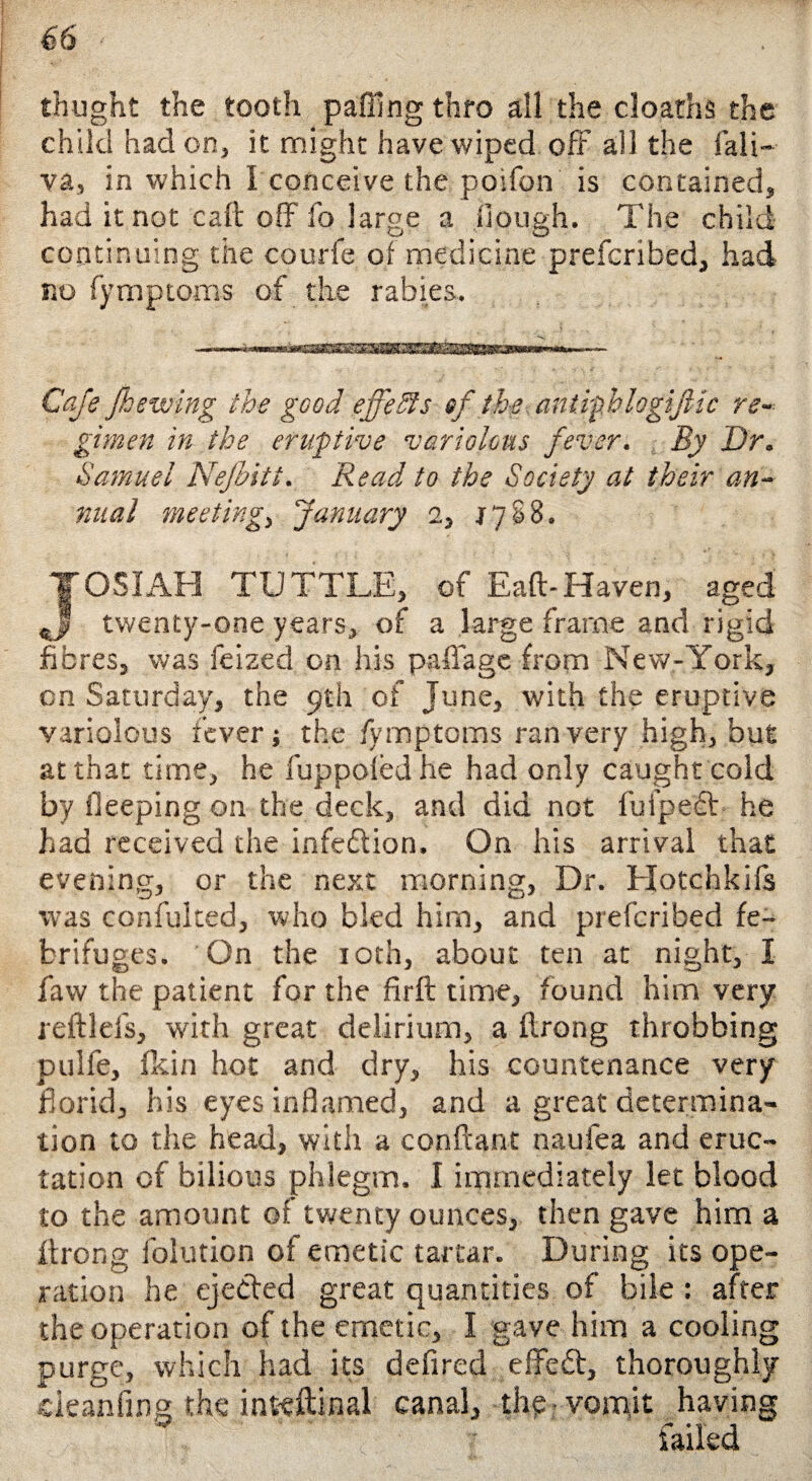 thught the tooth paffing thro all the cloaths the child had on, it might have wiped oft all the fali- va, in which I conceive the poifon is contained, had it not call off fo large a Hough. The child continuing the courfe of medicine prefcribed, had no fymptoms of the rabies. Ca/s /hewing the good effeSts sf the antiphlogijlic re¬ gimen in the eruptive variolous fever. By Dr. Samuel Nefbitt. Read to the Society at their an¬ nual meeting, January 2, 1788. T051 AH TUTTLE, of Eaft-Haven, aged (jJ twenty-one years, of a large frame and rigid fibres, was feized on his paflage from New-York, on Saturday, the 9th of June, with the eruptive variolous fever j the fymptoms ran very high, but at that time, he fuppofed he had only caught cold by ileeping on the deck, and did not fulpeft he had received the infedion. On his arrival that evening, or the next morning, Dr. Hotchkifs was confulted, who bled him, and prefcribed fe- brifu ges. On the roth, about ten at night, I faw the patient for the firft time, found him very reftlefs, with great delirium, a flrong throbbing pulfe, fkin hot and dry, his countenance very florid, his eyes inflamed, and a great determina¬ tion to the head, with a conftant naufea and eruc¬ tation of bilious phlegm. I immediately let blood to the amount of twenty ounces, then gave him a ftrong folution of emetic tartar. During its ope¬ ration he ejected great quantities of bile : after the operation of the emetic, I gave him a cooling purge, which had its defircd efifed, thoroughly cieanfing the inteftinal canal, thp vomit having iaikd