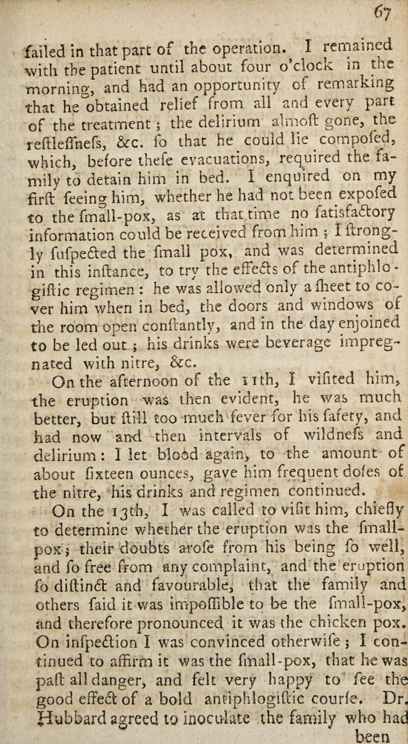 6y failed in that part of the operation., I remained with the patient until about four o’clock in the morning, and had an opportunity cf remarking that he obtained relief from all and every part of the treatment; the delirium afmoft gone, the reftieffnefs, &c. fo that he couid lie cornpoied, which, before thefe evacuations, required the fa¬ mily to detain him in bed. I enquired on my firft feeing him, whether he had not been expofed to the fma!l-pox, as at that time no fatisfacloiy information could be received from him ; I ftrong- ly fufpefted the fmall pox, and was determined in this inftance, to try the e Softs of the antiphlo- giflic regimen : he was allowed only aflieet to co¬ ver him when in bed, the doors and windows of the room open conftantly, and in the cay enjoined to be led out ; his drinks were beverage impreg¬ nated with nitre, &c. On the afternoon of the nth, I vifited him, the eruption was then evident, he was much better, but ft ill too much fever for his fafety, and had now and then intervals of wildnefs and delirium: I let blodd again, to the amount of about fixteen ounces, gave him frequent dofes of the nitre, his drinks and regimen continued. On the 13th, 1 was called to vifit him, chiefly to determine whether the eruption was the fmall¬ pox i their doubts arofe from his being fo well, and fo free from any complaint, and the eruption fo diftindt and favourable, that the family and others faid it was impoffible to be the fmall-pox, and therefore pronounced it was the chicken pox. On infpedlion I was convinced otherwife j I con¬ tinued to affirm it was the fmall-pox, that he was paft all danger, and felt very happy to fee the good effecft of a bold antiphlogiftie courfe. Dr. fdubbard agreed to inoculate the family who had been
