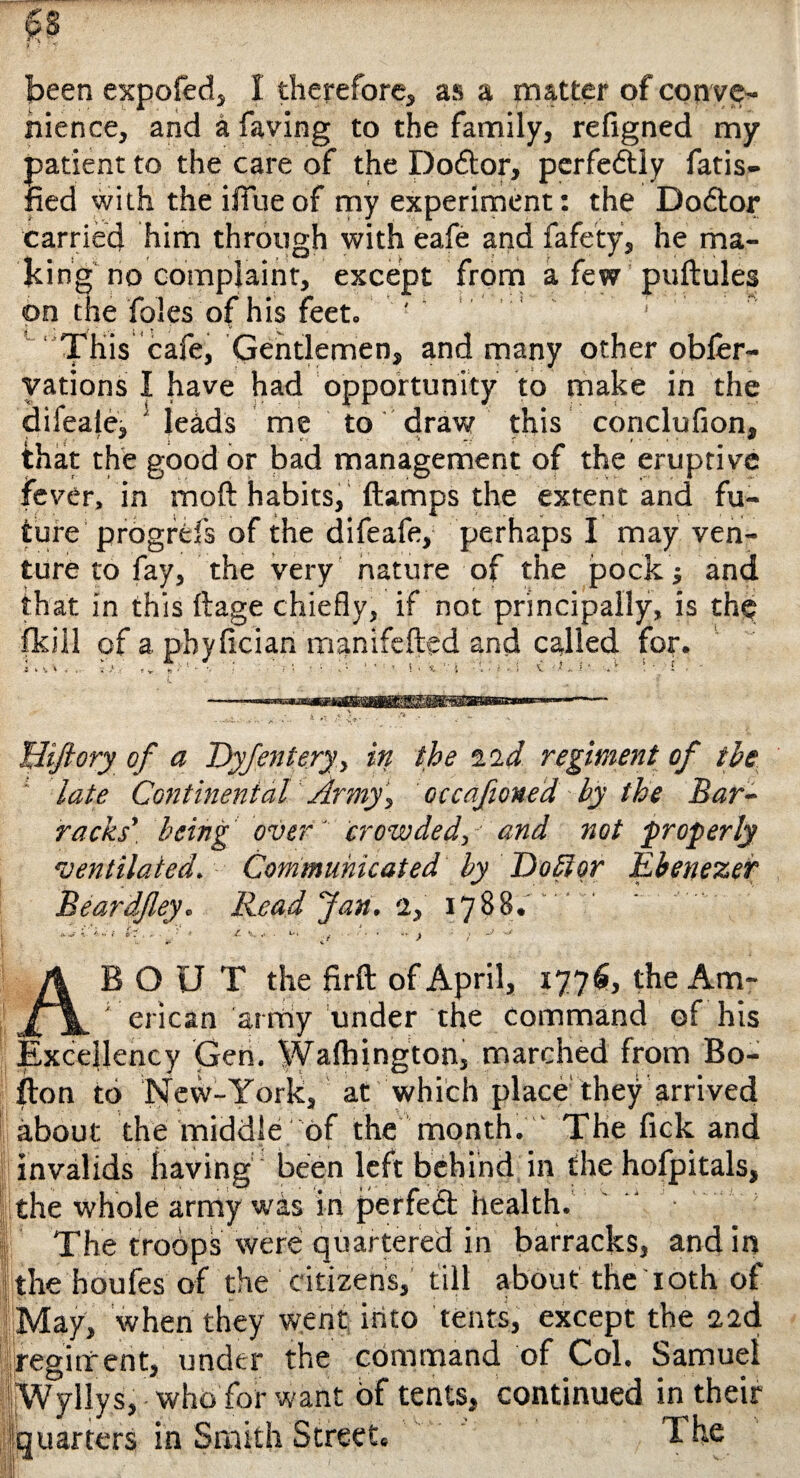 been expofed, I therefore, as a matter of conve¬ nience, and a faving to the family, refigned my patient to the care of the Dodtor, perfectly fatis- fied with theiffueof my experiment: the Doctor carried him through with eafe and fafety, he ma¬ king no complaint, except from a few puftules on the foies of his feet. ' ' This cafe, Gentlemen, and many other obfer- vations I have had opportunity to make in the difeaiej ! leads me to draw this conclufion, that the good or bad management of the eruptive fever, in moft habits, (lamps the extent and fu¬ ture prbgrefs of the difeafe, perhaps I may ven¬ ture to fay, the very nature of the pock j and that in this ftage chiefly, if not principally, is the fkill of a phyfician manifefted and called for. Ii , id . '■ ' \ ■ ■ i- 1 ■ ■ * i. i v i -X ' i. i < ti ■ A \ - I , - liiftory of a Dyfentery, in the zzd. regiment of the late Continental Army, occafioned by the Bar¬ racks’ being over' crowded, and not properly ventilated. Communicated by Do liar Ebenezer Beardfley. Read Jan. 2, 1788.. OUT the firft of April, 1776, the Am- _erican army under the command of his Excellency Gen. Walhington, marched from Bo¬ lton to New-York, at which place they arrived about the middle of the month. The fick and invalids having been left behind in the hoipitals, the whole army was in perfect health. • . The troops were quartered in barracks, and in the houfes of the citizens, till about the 10th of May, when they went into tents, except the 22d regiment, under the command of Col. Samuel |jW yllys, - who for want of tents, continued in their Quarters in Smith Street. The