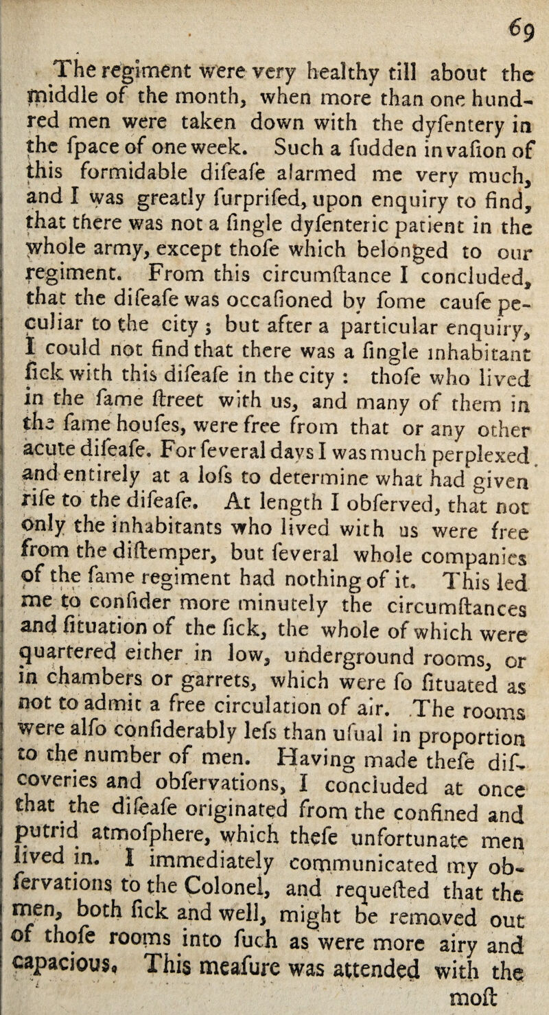 €g The regiment were very healthy till about the middle of the month, when more than one hund¬ red men were taken down with the dyfentery in the fpace of one week. Such a fudden invafion of this formidable difeafe alarmed me very much, i and I was greatly lurprifed, upon enquiry to find, that there was not a fingle dyfenteric patient in the ! whole army, except thofe which belonged to our t regiment. From this circumftance I concluded, ! that the difeafe was occafioned by fome caufe pe- I culiar to the city ; but after a particular enquiry, I I could not find that there was a fingle inhabitant fiek with this difeafe in the city : thofe who lived j m the fame ftreet with us, and many of them in ! the fame houfes, were free from that or any other acute difeafe. For feveral days I was much perplexed and entirely at a lofs to determine what had given i rile to the difeafe. At length I obferved, that not j Only the inhabitants who lived with us were free from the d idem per, but feveral whole companies of the fame regiment had nothing of it. This led : me to confider more minutely the circumftances s and fituation of the lick, the whole of which were quartered either in low, underground rooms, or in chambers or garrets, which were fo fituated as not to admit a free circulation of air. The rooms were alfo confiderably lefs than ufual in proportion to the number of men. Having made thefe dif- coveries and obfervations, I concluded at once that the difeafe originated from the confined and putiid atmolphere, which thefe unfortunate men lived in. I immediately communicated my ob¬ fervations to the Colonel, and requefted that the men, both fick and well, might be removed out of thofe rooms into fuch as were more airy and capacious. This meafure was attended with the moil
