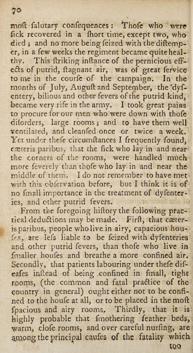 raoft falutary confequcnces: *Thofe who were lick recovered in a fhort time, except two, who died ; and no more being feized with the diftemp- er, in a few weeks the regiment became quite heal¬ thy. This ftriking inftance of the pernicious eff¬ ects of putrid, ftagnant air, was of great fervice to me in the courfe of the campaign. In the months of July, Auguft and September, the 'dyf- entery, bilious and other fevers of the putrid kind, became very rife in the army. I took great pains to procure for our men who were down with thofe dilorders, large rooms; and to have them well ventilated, and cleanfed once or twice a week. Yet under thefe circumftances I frequently found, caeteris paribus, that the fick who lay in and near the corners of the rooms, were handled much more feverely than thofe who lay in and near the middle of them. I do not remember to have met with this cbfervation before, but I think it is of no fmall importance in the treatment of dyfenter* ies, and other putrid fevers. From the foregoing hiftory the following prac¬ tical deductions may be made. Firft, that cseter- is paribus, people who live in airy, capacious hou- fes, are lefs liable to be feized with dyfenteries and other putrid fevers, than thofe who live in fmaller houfes and breathe a more confined air. Secondly, that patients labouring under thefe dif- eafes inftead of being confined in fmall, tight rooms, (the common and fatal practice of the country in general) ought either not to be confi¬ ned to the houfe at all, or to be placed in the mod fpacious and airy rooms. Thirdly, that it is highly probable that frnothering feather beds, ■yrarm, clofe rooms, and over careful nurfing, are among the principal caufes of the fatality which too