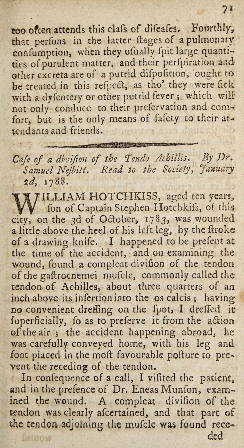 too often attends this clafs of difeafes. Fourthly, that perfons in the latter ftages of a pulmonary eonfumption, when they ulually fpit large quanti¬ ties of purulent matter, and their perforation and other excreta are of a putrid difpofition, ought to be treated in this refped, as tho’ they were fick with a dyfentery or other putrid fever ; which will not only conduce to their prefervation and com¬ fort, but is the only means of fafety to their at¬ tendants and friends. Cafe of a divifton of the Tendo Achillis. By Dr. Samuel Nejhitt. “ Read to the Society, January id, 1788. WILLIAM HOTCHKISS, aged ten years, fon of Captain Stephen Hotchkifs, of this city, on the 3d of October, 1783, was wounded a little above the heel of his left leg, by the ftroke of a drawing knife. I happened to be prefent ad the time of the accident, and on examining the wound, found a compleat divifion of the tendon of the gaftrocnemei mufcle, commonly called the tendon of Achilles, about three quarters of an inch above its infertion into the os calcis ; having no convenient dreffing on the fpot, I dreffed it fuperficially, fo as to preferve it from the a£tion of the air ; the accident happening abroad, he was carefully conveyed home, with his leg and foot placed in the mcft favourable pofture to pre¬ vent the receding of the tendon. In confequence of a call, I vifited the patient, and in the prefence of Dr. Eneas Munfon, exam¬ ined the wound. A compleat divifion of the tendon was clearly afcertained, and that part of the tendon adjoining the mufcle was found rece¬ ded