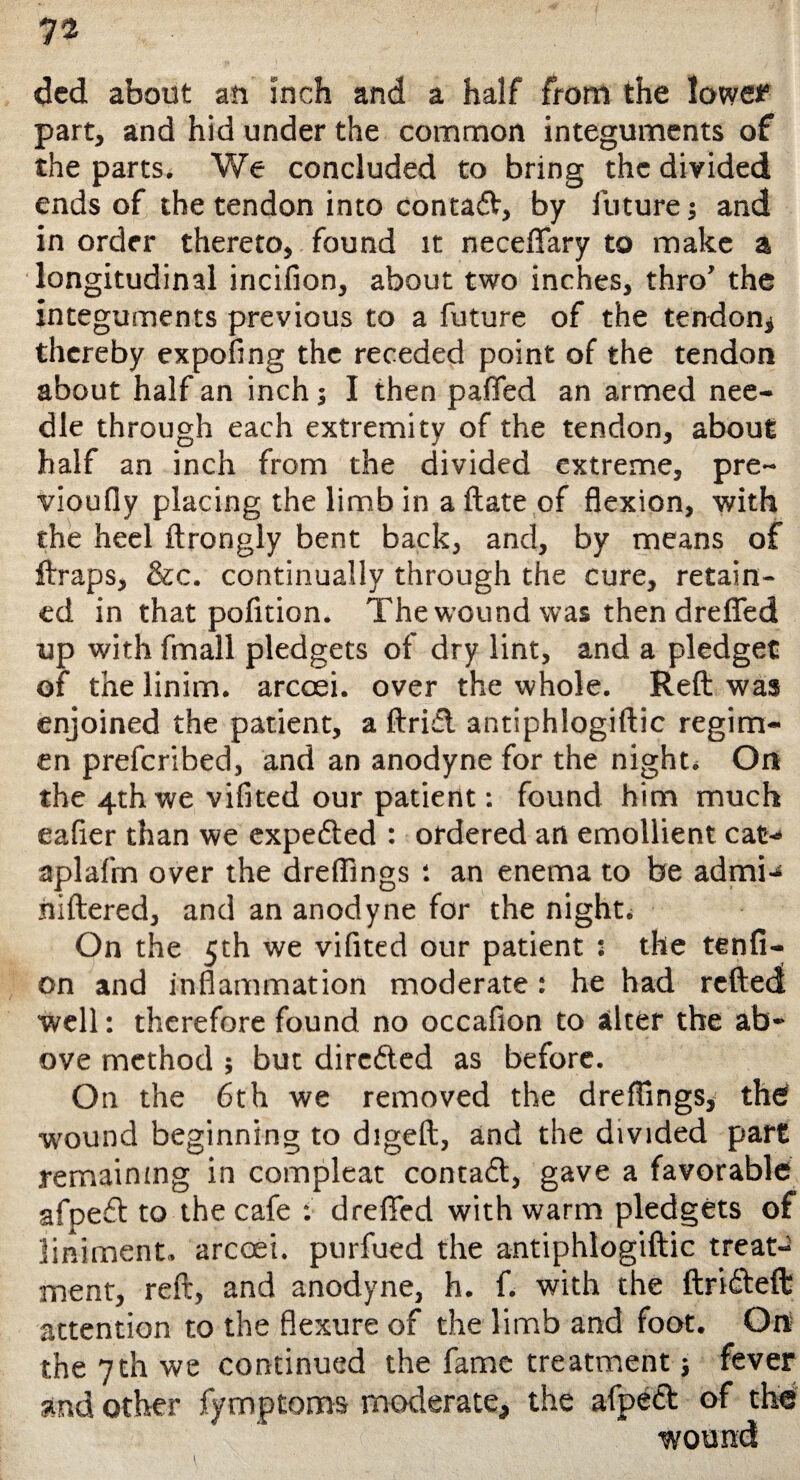 ded about an inch and a half from the lowe? part, and hid under the common integuments of the parts. We concluded to bring the divided ends of the tendon into contact, by future; and in order thereto, found it neceflary to make a longitudinal iricilion, about two inches, thro’ the integuments previous to a future of the tendon^ thereby expofing the receded point of the tendon about half an inch; I then palled an armed nee¬ dle through each extremity of the tendon, about half an inch from the divided extreme, pre- vioufly placing the limb in a ftate of flexion, with the heel ftrongly bent back, and, by means of ftraps, &c. continually through the cure, retain¬ ed in that pofition. The wound was then drefled up with fmall pledgets of dry lint, and a pledget of the linim. arcoei. over the whole. Reft was enjoined the patient, a ftrifl antiphiogiftic regim¬ en prefcribed, and an anodyne for the night* On the 4th we vifited our patient: found him much ealier than we expefted : ordered an emollient cat-* aplafm over the dreflings : an enema to be admi-s hiftered, and an anodyne for the night* On the 5th we vifited our patient : the tenfi- on and inflammation moderate: he had reftedt well: therefore found no occafion to alter the ab¬ ove method ; but dircfted as before. On the 6th we removed the dreflings, the? wound beginning to digeft, and the divided part remaining in compleat contact, gave a favorable afpeft to the cafe : drefled with warm pledgets of liniment, arcoei. purfued the antiphiogiftic treat¬ ment, reft, and anodyne, h. f. with the ftr’nfteft attention to the flexure of the limb and foot. Ort the 7th we continued the fame treatment; fever and other fymptoms moderate, the afpeft of the wound