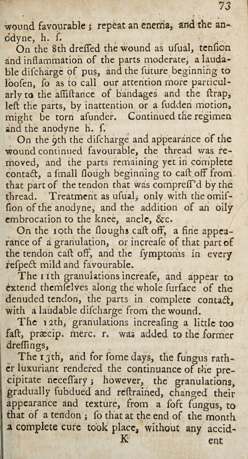 ..\ * . - . -. wound favourable j repeat an enema, and the an¬ odyne, h. f. . On the 8th drefled the wound as ufual, tenfion and inflammation of the parts moderate, a lauda¬ ble difcharge of pus, and the future beginning to loofen, fo as to call our attention more particul¬ arly to the afliftance of bandages and the ftrap, left the parts, by inattention or a fudden motion, might be torn afunder. Continued the regimen and the anodyne h. f. On the 9th the difcharge and appearance of the wound continued favourable, the thread was re¬ moved, and the parts remaining yet in complete contaft, a fmall flough beginning to call: off from that part of the tendon that was compreflf’d by the thread. Treatment as ufual, only with the omif- fion of the anodyne, and the addition of ah oily embrocation to the knee, ancle, &c. On the 10th the floughs call: off, a fine appea¬ rance of a granulation, or increafe of that part of the tendon caft off, and the fymptoms in every refpebt mild and favourable. The nth granulations increafe, and appear to extend themfclves along the whole furface of the denuded tendon, the parts in complete contact, with a laudable difcharge from the wound. The 12th, granulations increafing a little too faft, praecip. mere, r. was added to the former dreffings, . V !** ^ s ^ ■ ~\ The 13 th, and for forne days, the fungus rath¬ er luxuriant rendered the continuance of the pre¬ cipitate neceffary j however, the granulations, gradually fubdued and reftrained, changed their appearance and texture, from a foft fungus, to that of a tendon ; fo that at the end of the month a complete cure took place, without any accid¬ ie ent