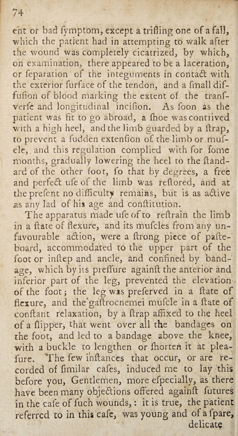 ent or bad fymptbm, except a trifling one of a fall, which the patient had in attempting to walk after the wound was completely cicatrized, by which, on examination, there appeared to be a laceration, or feparation of the integuments in contadt with the exterior furface of the tendon, and a fmall dif- fufion of blood marking the extent of the tranf- verfc and longitudinal incifion. As foon as the patient was fit to go abroad, a fhoe was contrived with a high heel, and the limb guarded by a Strap, to prevent a fudden extenfion of the limb or muf- cle, and this regulation complied with for feme months, gradually lowering the heel to the ft and- ard of the other foot, fo that by degrees, a free and perfect ufe of the limb was reftored, and at theprefent no difficulty remains, but is as adlive as any lad of his age and conftitution. The apparatus made ufe of to reftrain the limb in a ft ate of flexure, and its mufcles from any un¬ favourable adlion, were a ftrong piece of pafte- board, accommodated to the upper part of the foot or inftep and ancle, and confined by band¬ age, which by its preffure againft the anterior and inferior part of the leg, prevented the elevation of the foot; the leg wts preferved in a ftate of flexure, and the’gaftrocnemei mufcle in a ftate of conftant relaxation, by a ftrap affixed to the heel of a flipper, that went over all the bandages on the foot, and led to a bandage above the knee, with a buckle to lengthen or fhorten it at plea- fore. The few ihftances that occur, or are re¬ corded of fimilar cafes, induced rne to lay this before you, Gentlemen, more efpeciallv, as there have been many objections offered againft futures in the cafe of fluch wounds,: it is true, the patient referred to in this cafe, was young and of afpare, delicate