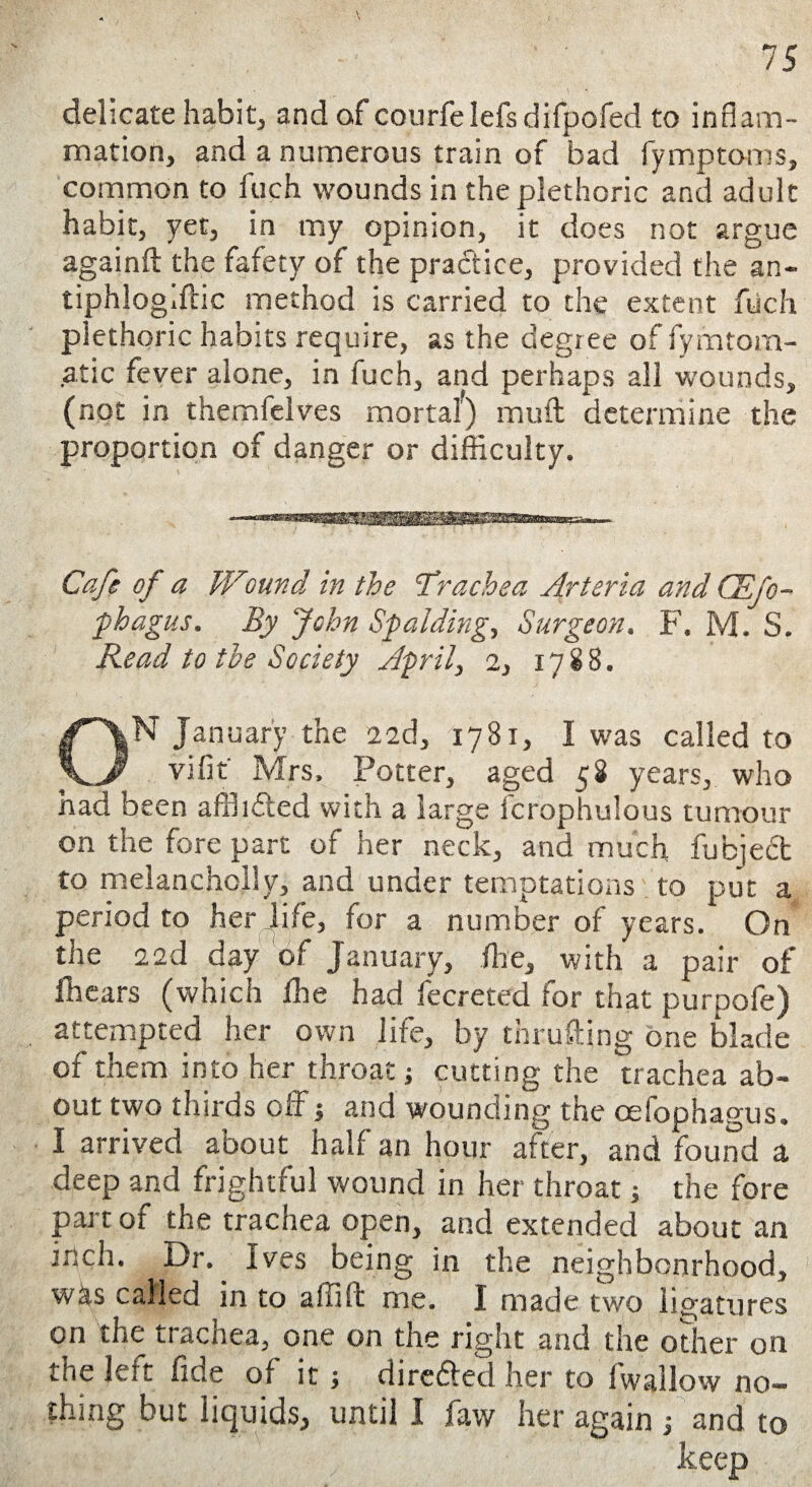delicate habit, and of courfelefs difpofed to inflam¬ mation, and a numerous train of bad fymptoms, common to fuch wounds in the plethoric and adult habit, yet, in my opinion, it does not argue againft the fafety of the practice, provided the an- tiphlogiftic method is carried to the extent fuch plethoric habits require, as the degiee of fymtom- .atic fever alone, in fuch, and perhaps all wounds, (not in themfeives mortal) muft determine the proportion of danger or difficulty. Cafe of a Wound in the 'Trachea Arteria and CEfo- phagus. By John Spalding, Surgeon. F. M. S. Read to the Society April, 2, 1788. ON January the 22d, 1781, I was called to vifit Mrs. Potter, aged 58 years, who had been affiidled with a large fcrophulous tumour on the fore part of her neck, and much fubjedt to melancholly, and under temptations to put a period to her life, for a number of years. On the 22d day of January, (he, with' a pair of Ihears (which Ihe had fecreted for that purpofe) attempted her own life, by thrufting one blade of them into her throat} cutting the trachea ab¬ out two thirds oil j and wounding the oefophagus. I arrived about half an hour after, and found a deep and frightful wound in her throat ; the fore part of the trachea open, and extended about an inch. Dr. Ives being in the neighbourhood, wks called in to affift me. I made two ligatures on the trachea, one on the right and the other on the left fide of it ; direfted her to fwallow no¬ thing but liquids, until I favv her again ; and to keep
