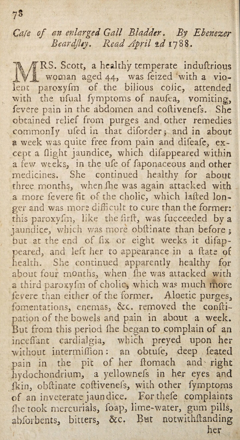 7s Cafe of an enlarged Gall Bladder. By Ebenezer Beardjhy. Read April id 1788. MRS. Scott, a healthy temperate induflrious woman aged 44, was feized with a vio¬ lent paroxyfm of the bilious colic, attended with the ufual fymptoms of naufea, vomiting, fevere pain in the abdomen and coftivenefs. She obtained relief from purges and other remedies commonly 11 fed in that diforderj and in about a week was quite free from pain and difeafe, ex¬ cept a flight jaundice, which difappeared within a few weeks, in the ufe of fapon-aceous and other medicines. She continued healthy for about three months, when fhe was again attacked with a more fevere fit of the cholic, which lafted lon¬ ger and was mors difficult to cure than the former: this paroxyfm, like the firfl, was fucceeded by a jaundice, which was more obftinate than before ; but at the end of fix or eight weeks it difap¬ peared, and left her to appearance in a flats of health. She continued apparently healthy for about four months, when fhe was attacked with a third paroxyfm of cholic, which was much more fevere than either of the former. Aloetic purges, fomentations, enemas, &c. removed the confti- pation of the bowels and pain in about a week. But from this period fhe began to cpmplain of an incefiant cardialgia, which preyed upon her without intermiffion: an obtufe, deep feated pain in the pit of her ftomach and' right hydochondrium, a yeliownefs in her eyes and fkin, obftinate coftivenefs, with other fymptoms of an inveterate jaundice. For thefe complaints flie took mercurials, foap, lime-water, gum pills, abfor bents, bitters, &c. But notwithftanding