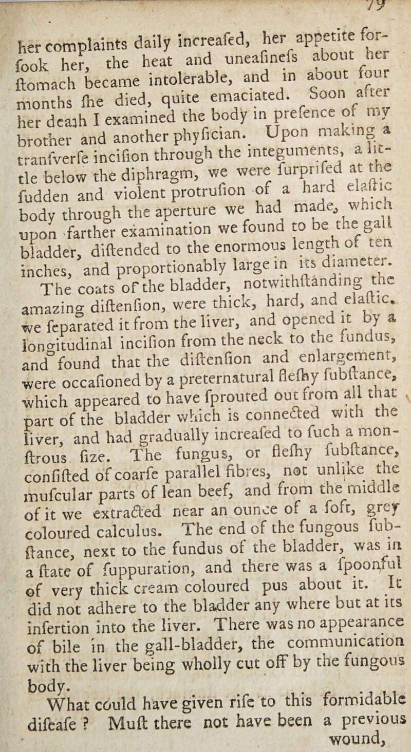 her complaints daily increafed, her appetite for- i-00u her the heat and tmeafineis about her ftotach became intolerable, and in about .four months fhe died, quite emaciated. Soon a.ter her dcajh I examined the body in prefence or my brother and another phyfician. Upon making a tranfverfe incifion through the integuments, a lit¬ tle below the diphragm, we were luipr RJ at k fudden and violent protruhon of a hard body through the aperture we had madc^w..i i upon -farther examination we found to be the gad bladder, diftended to the enormous length o„ ten inches, and proportionably large in its diameter. The coats of the bladder, notwithkanding the amazing diftenfion, were thick, hard, and elattic. we feparated it from the 'liver, ana opened it by a longitudinal incifion from the neck to the fundus, and5found that the diftenfion and enlargement, were occafioned by a preternatural flefty fubftance, which appeared to have fprouted ouerrom all that , part of the bladder which is connected with the liver, and had gradually increafed to fuch a mon- ftrous. fize. The fungus, or fleftry lubftance, confifted of coarfe parallel fibres, not unlike the mu feu Jar parts’6f lean beef, and from the middle of it we extra&ed near an ounce of a foil, grey- coloured calculus. The end of the fungous fub¬ ftance, next to the fundus ot the bladder, was m a Rate of fuppuration, and there was a fpoogful of very thick cream coloured pus about it. It did not adhere to the bladder any where but at its infertion into the liver. There was no appeal ance of bile in the gall-bladder, the communication with the liver being wholly cut off by the fungous body. . What could have given rife to this formidable difeafe ? Muft there not have been a previous wound.