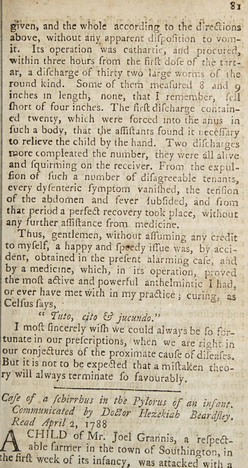 given, and the whole according to the directions above, without any apparent difpoficion to voin- it. Its operation was cathartic, and procured, within three hours from the firft dofe of the t ire- ' ar, a difeharge of thirty two large worms of the round kind. Some of them meafufed 8 arid 9 inches in length, none, that I remember, fell ilhort of four inches. The firft difeharge contain¬ ed twenty, which were forced into the anus in i fuel] a body, that the affiftants found it necCftary to relieve the child by the hand. Two diftharges j rwore compleated the number, they were all alive and fquirming on the receiver. From the expiil- fion of fuch a number of difagreeabie tenants, ] every dyfenteric fymptom variifhed, the tenfion of the abdomen and fever lubfided, and from that period a perfect recovery took place, without any further affiftance from medicine. Thus, gentlemen, without affuming any credit to myfelf, a happy and fpeedy ifTue was, by acci- j cent, obtained in the prefent alarming cafe, and. by a medicine, which, in its operation, proved 1 the moft a&ive and powerful anthelmintic I had or ever have met with in my oradlice ; cur in : Lellus lays, ■ . cc Tuio, cito & jucundo.” I moft fincerely wilh we could always be fo for¬ tunate in our prefcriptions, when we are right in our conjectures of the proximate caufe of difeafes. But it is not to be expend that a miftakea theo¬ ry will aiways terminate fo favourably. V.,'. 5 *Oi - . — I —_|_rrMf„|_ ]_^ Caf* °f a febirrhus in the Pylorus of an infant Communicated by BoSlor Hezekiah Beardfley Read April 2, 1788 of Mr. Joel Grannis, a refpedt- able farmer in the town of Southington, in the nrft week of its infancy, was attacked with a