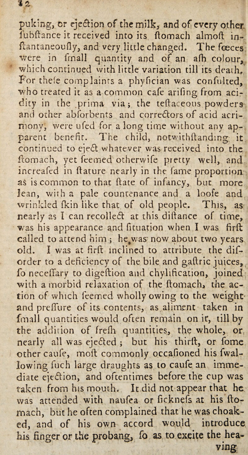 puking, hr ejection of the milk, and of every other Jubilance it received into its ftomach alrnoft in- flantaneoufly, and very little changed. The fceces were in frnall quantity and of an afh colour, which continued with little variation till its death,, For theie complaints a phyfician was confulted, who treated it as a common cafe arifing from aci¬ dity in the prima via* the teftaceous powders and other abforbents and corredors of acid acri¬ mony , were ufed for along time without any ap¬ parent benefit. The child, notwithftandmg it continued to ejed whatever was received into the ftomach, yet Teemed otherwife pretty well, and increafed in ftature nearly in the fame proportion as is common to that ftate of infancy, but more lean, with a pale countenance and a loofe and wrinkled fkin like that of old people. This, as nearly as I can recoiled at this diftance of time, was his appearance and fituation when I was firft called to attend him * hetwas- now about two years old. I was at fir ft inclined to attribute the dif- order to a deficiency of the bile and gaftric juices, fo neceffary to digeftion and chylification, joined ■with a morbid relaxation of the ftomach, the ac¬ tion of which Teemed wholly owing to the weight and p re flu re of its contents, as aliment taken in frnall quantities would often remain on it, till by the addition of frefh quantities, the whole, or nearly all was ejcded ; but his thirft, or fome other caufe, moft commonly occafioned his fwal¬ lowing fuch large draughts as to caufe an imme¬ diate ejtdion, and oftentimes before the cup was taken from his mouth. It did not appear that he was attended with naufea or ficknefs at his fto- mach, but he often complained that lie was choak- ed, and of his own accord would introduce his finger or the probang, fo as to excite the hea¬ ving