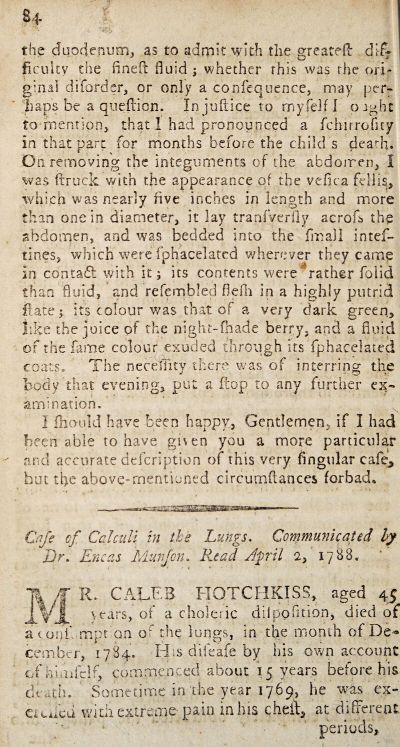 $4 the duodenum, as to admit with the great?!! difr ficuitv the (inert fluid ; whether this was the ori¬ ginal diforder, or only a confequence, may per¬ haps be a queftion. In jurtice to myfelfl orght to mention, that I had pronounced a fchitrofny in that part for months before the child s dearh. On removing the integuments of the abdomen, 1 was (truck with the appearance of the vefica fdlis;> which was nearly five inches in length and more than one in diameter, it lay tranfVerily acrofs the abdomen, and was bedded into the fin all intef- tines, which were fphacelated wherever they came in contaft with it; its contents were rather foiid than fluid, and refembled flefli in a highly putrid flare; its colour was that of a very 'dark green, like the juice of the night-fhade berry, and a fluid of the fame colour exuded through its fphacelated coats. The necdiity there was of interring the body that evening, put a flop to any further ex¬ amination. I fhauld have been happy. Gentlemen, if I had been able to have gnen you a more particular and accurate defeription of this very Angular cafe, but the above-mentioned circumftances forbade .. ; . - ’ ; • 1 • * . • v, Cafe cf Calculi in the Lungs. Communicated by L)r. Eneas dAurfon. Read vlpril 2, 1788. R. CALEB HOTCHKISS, aged 45 yjL years, of a cSioleiic dilpofltion, died of a c op!' mpt on of the lungs, in the month of De¬ cember, '1784. Hisdiieafeby his own account of hi,ufe!f, 'commenced about 15 years before his dthtli. Sometime in the year 1769, he was eje¬ ct cued with extreme pain in his cheit, at different •’ '■ ‘ ’ ’ periods.