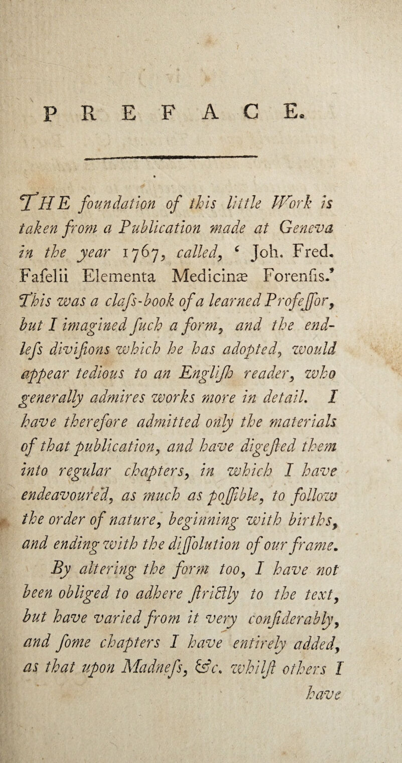 * PREFACE. 2 HE foundation of this little Work is taken from a Publication made at Geneva in the year 1767^ called, ‘ Joh. Fred, Fafelii Elementa Medicine Forenfis/ This was a clefs Took of a learned Profejfor, hut I imagined fuch a form, and the end- lefs divifions which he has adopted, zvould appear tedious to an Englijh reader, who generally admires works more in detail. I have therefore admitted only the materials of that publication, and have digefled them into regular chapters, in which I have endeavoured, as much as pojfible, to follow the order of nature, beginning with births, and ending zvith the diffolution of our frame. By altering the form too, I have not been obliged to adhere JlriBly to the text, but have varied from it very confiderably, and fome chapters I have entirely added, as that upon Madnefs, &c. whilft others I have