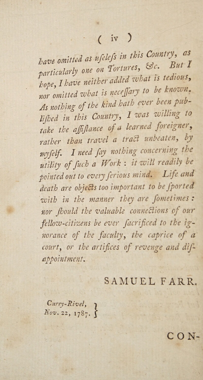 ... j7f pfelefs in this Country, as have omitted as tjti j particularly one on Tortures, &c. But 1 hope I have neither added what is tedious, nor omitted what is necefary to be knownr. As nothing of the kind hath ever been, pub- nth ?d in this Country, 1 zvas willing to take the affipnce of a learned foreigner, rather than travel a trail unbeaten, by myfelf I need fay nothing concerning the ■utility offuch a Work : it will readily be pointed out to every ferious mind. Life and death are objeitstoo important to be Jported with in the manner they are fometimes: nor jhould the valuable connections of our fellow-citizens be ever facrificed to the ig¬ norance of the faculty, the caprice of a court, or the artifices of revenge and dij- appointment. SAMUEL FARR. Curry-Rivet, j NOV. 22, 1787, ] CON-