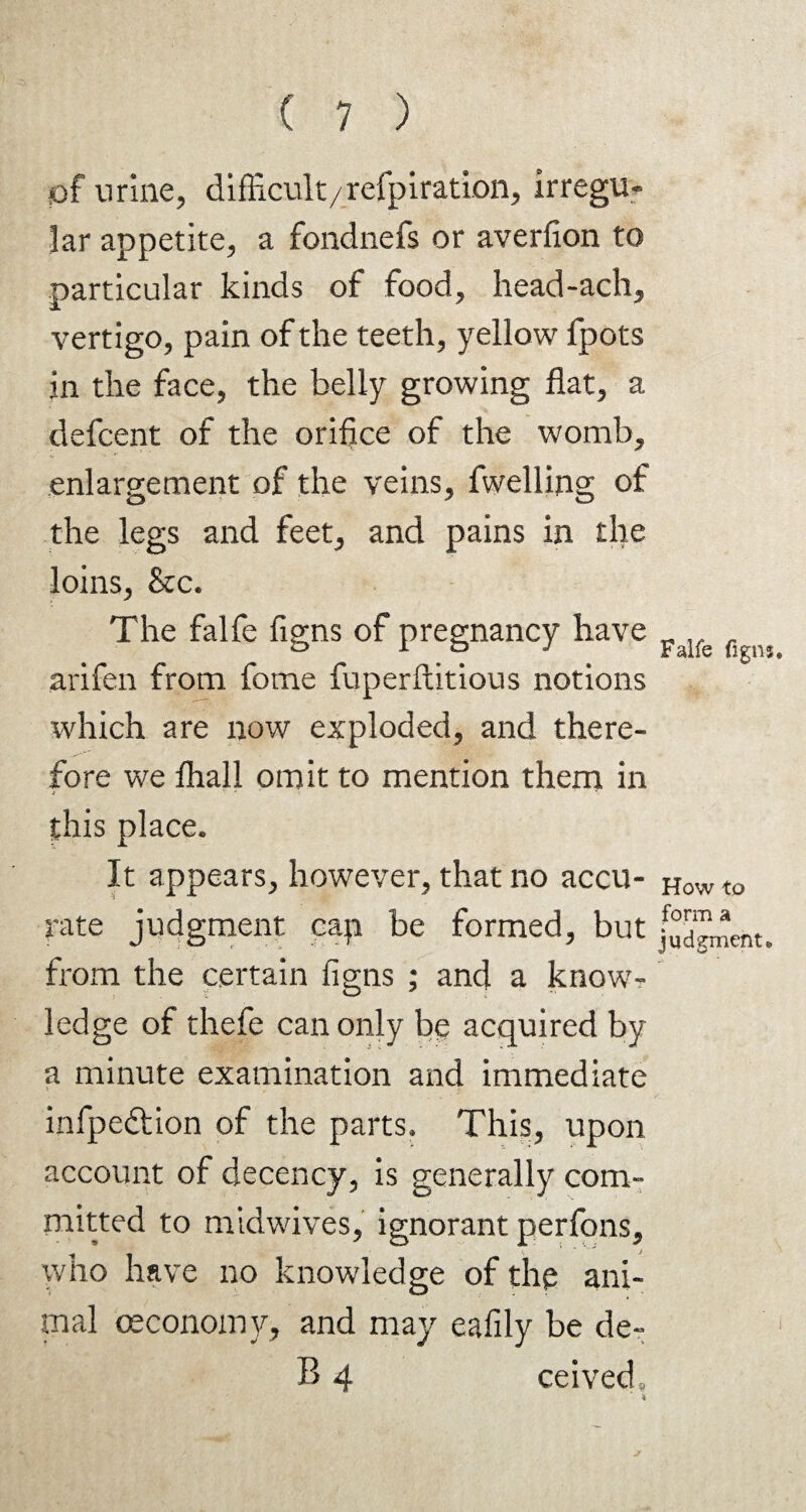 of urine, difficult/refpiration, irregu¬ lar appetite, a fondnefs or averfion to particular kinds of food, head-ach, vertigo, pain of the teeth, yellow fpots in the face, the belly growing flat, a defcent of the oriflce of the womb, enlargement of the veins, fwelling of the legs and feet, and pains in the loins, &c. The falfe figns of pregnancy have arifen from fome fuperftitious notions which are now exploded, and there¬ fore we fliall omit to mention them in this place. It appears, however, that no accu¬ rate judgment cap be formed, but from the certain figns ; and a know¬ ledge of thefe can only be acquired by a minute examination and immediate infpedtion of the parts. This, upon account of decency, is generally com¬ mitted to midwives, ignorant perfons, who have no knowledge of the ani¬ mal ceconomy, and may eafily be de¬ ll 4 ceived. Falfe figns. How to form a judgment,.