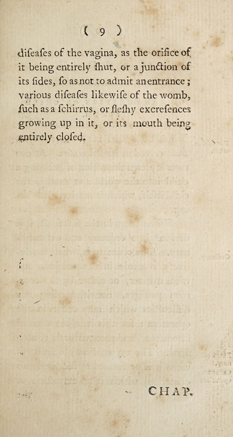 difeafes of the vagina, as the orifice of it being entirely flint, or a junction of its {ides, fo as not to admit an entrance; various difeafes likewife of the womb, ? < * . * fuch as a fchirrus, or flelhy excrefences growing up in it, or its mouth being entirely doled.