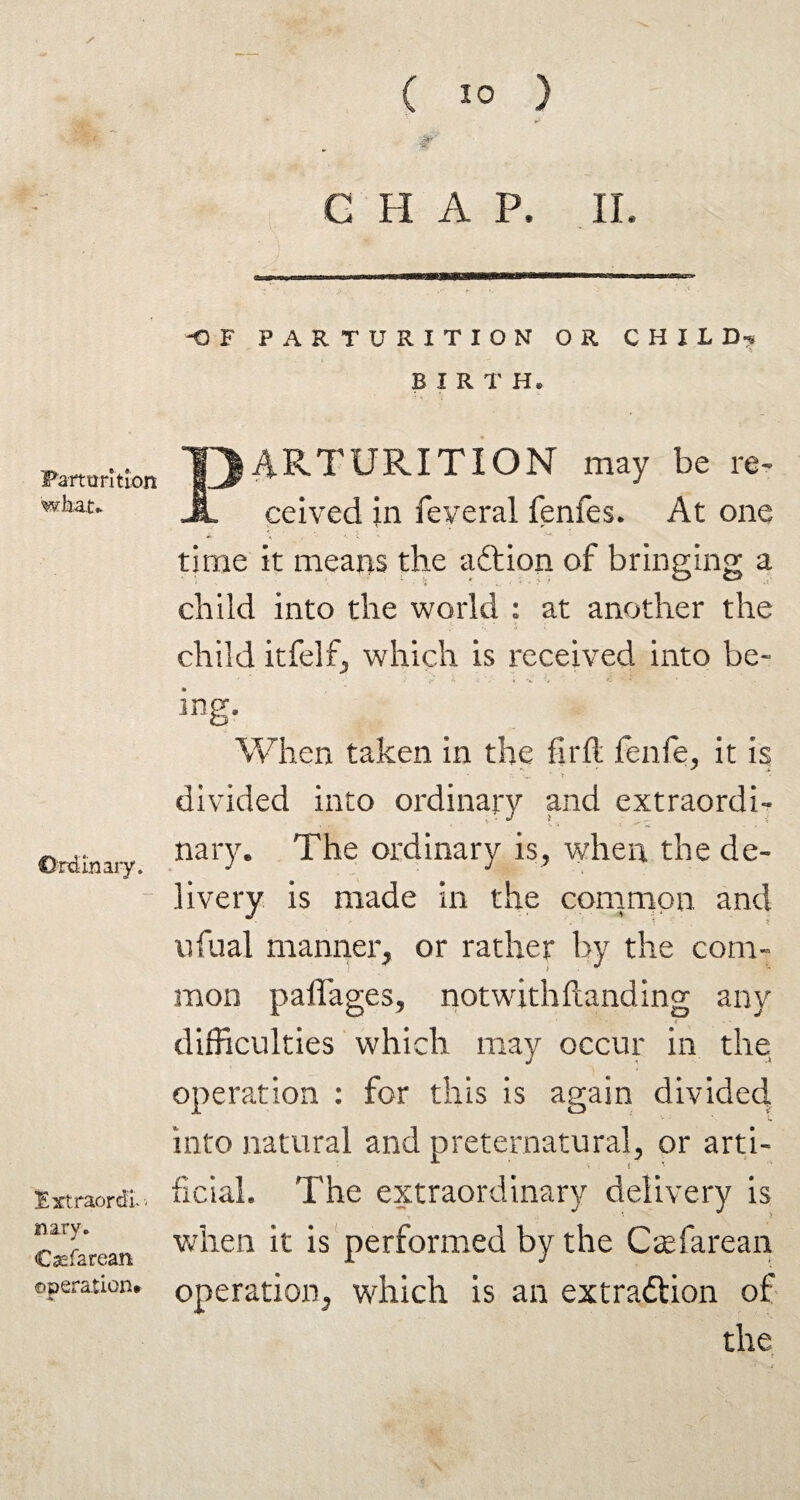 ■at ■m Partimtlon what* Ordinary. Extraordv- nary. Csefarean operation* ( 10 ) G FI A P. II. -OF PARTURITION OR CHILD-v B IRT H, I PARTURITION may be re. ceived in feveral fenfes* At one time it means the aftion of bringing a child into the world : at another the child itfelf, which is received into be- ing. When taken in the fir ft fenfe, it is divided into ordinary and extraordi¬ nary. The ordinary is, when the de¬ livery is made in the common and ufual manner, or rather by the com¬ mon paflages, notwithftanding any difficulties which may occur in the operation : for this is again divided into natural and preternatural, or arti¬ ficial. The extraordinary delivery is when it is performed by the Caefarean operation, which is an extraction of the t