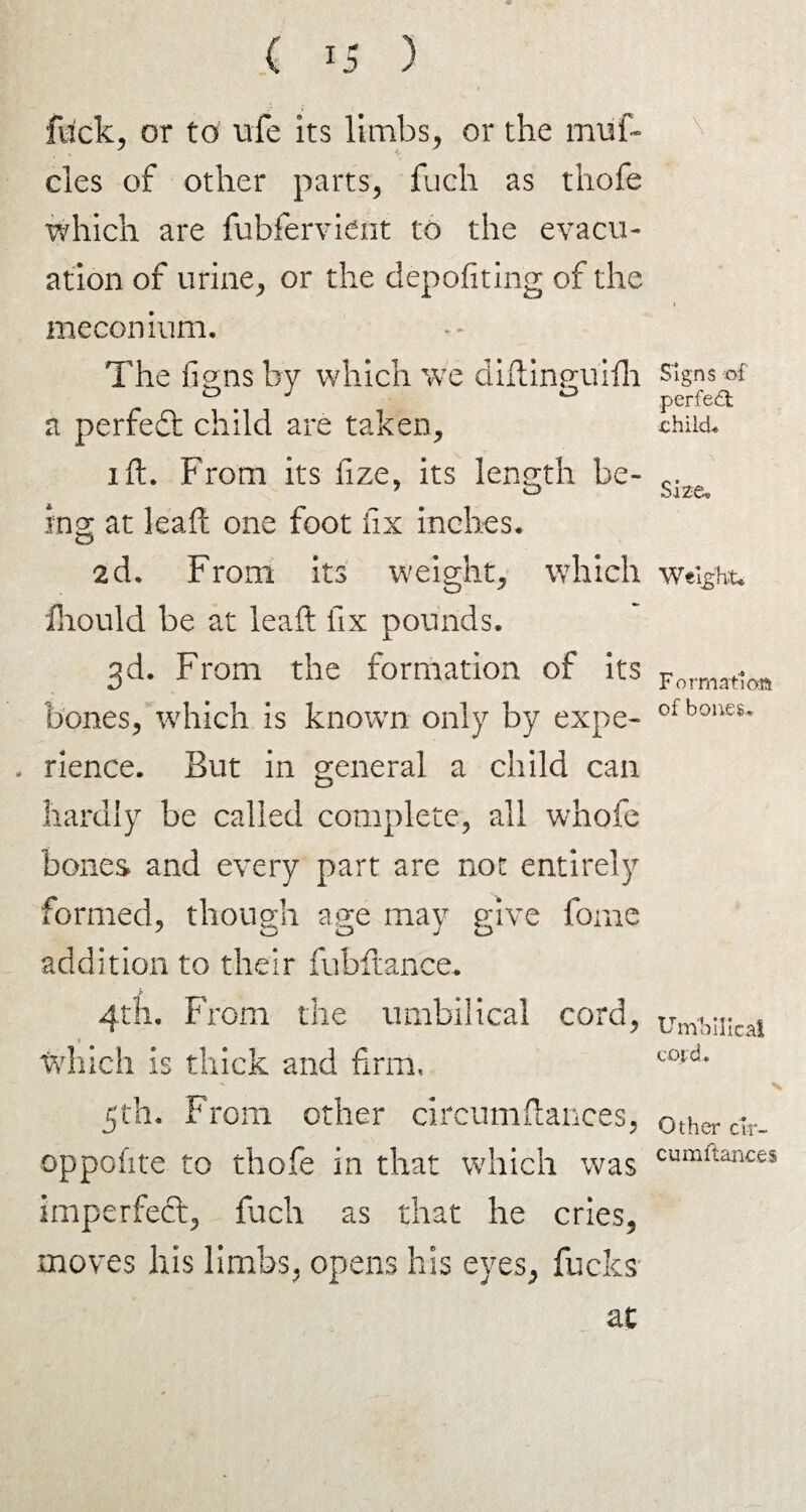 flick, or to ufe its limbs, or the rmif- cles of other parts, fuch as thofe which are fubfervient to the evacu¬ ation of urine, or the depofiting of the meconium. The figns by which we diftinguifh a perfect child are taken, i ft. From its fize, its length be¬ ing at leaf! one foot fix inches. 2d. From its weight, which fhould be at leaft fix pounds. 3d. From the formation of its bones, which is known only by expe- - rience. But in general a child can hardly be called complete, all whofe bones and every part are nor entirely formed, though age may give forne addition to their fubftance. 4th. From the umbilical cord, which is thick and firm, 5th. From other circumftances, oppofite to thofe in that which was imperfect, fuch as that he cries, moves his limbs, opens his eyes, fucks at Signs of perfect child. Size. Weight* F ormatioa of bones. Umbilical cotd. Other cir- cumflanc.es