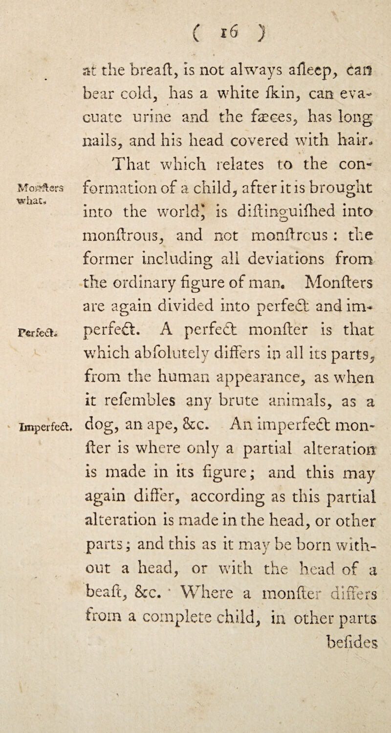 Movers what* Perfe&i Imperfect. at the bread, is not always afieep, can bear cold, has a white Ik in, can eva¬ cuate urine and the feces, has long nails, and his head covered with hair* That which relates to the con¬ formation of a child, after it is brought into the world’ is diftinguifhed into J o monftrous, and not mondrcus: the former including all deviations from the ordinary figure of man. Monfters are again divided into perfect and im¬ perfect. A perfect monfter is that which abfolutely differs in all its parts, from the human appearance, as when it refembles any brute animals, as a dog, an ape, &c. An imperfeCt mon¬ fter is where only a partial alteration is made in its figure; and this may again differ, according as this partial alteration is made in the head, or other parts; and this as it may be born with¬ out a head, or with the head of a beaft, &c. Where a monfter differs from a complete child, iu other parts befides