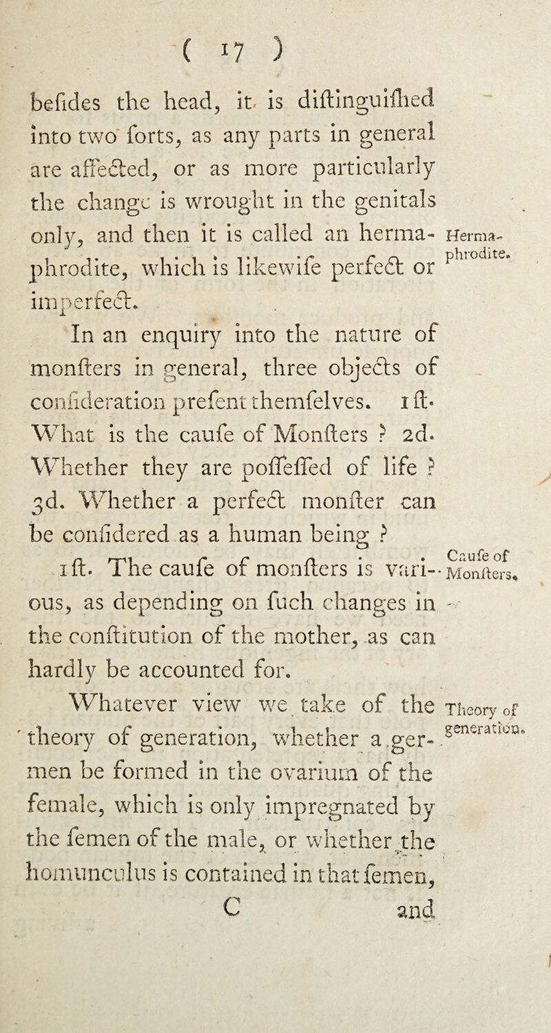 befides the head, it. is diftinguifhed into two forts, as any parts in general are affected, or as more particularly the change is wrought in the genitals only, and then it is called an herma¬ phrodite, which is likewife perfect or imperfect. In an enquiry into the nature of monfters in general, three objects of consideration prefent themfelves. i ft- What is the caufe of Monfters ? 2d. Whether they are pofleffed of life ? 3d. Whether a perfect monfter can be conlidered as a human being ? 1 ft. The caufe of monfters is vari¬ ous, as depending on fuch changes in the conftitution of the mother, as can hardly be accounted for. Whatever view we take of the theory of generation, whether a ger- men be formed in the ovarium of the female, which is only impregnated by the femen of the male, or whether the homunculus is contained in that femen, C and Herma¬ phrodite. Caufe of Moniiers* Theory of generatiecu