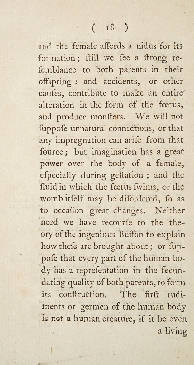 ■ ( IS ) arid the female affords a nidus for its formation; Itill we fee a ftrong re- femblance to both parents in their offspring : and accidents, or other caufes, contribute to make an entire alteration in the form of the foetus, and produce monfters. We will not fuppofe unnatural connections, or that any impregnation can arife from that fource; but imagination has a great power over the body of a female, efpecially during geflation ; and the fluid in which the foetus fwims, or the womb itfelf may be difordered, fo as to occafion great changes. Neither need we have recourfe to the the¬ ory of the ingenious Buffon to explain how thefe are brought about; or fup¬ pofe that every part of the human bo- dy has a reprefentation in the fecun¬ dating quality of both parents, to form its conftruCtiom The firft rudi¬ ments or germen of the human body is not a human creature, if it be even , a living;