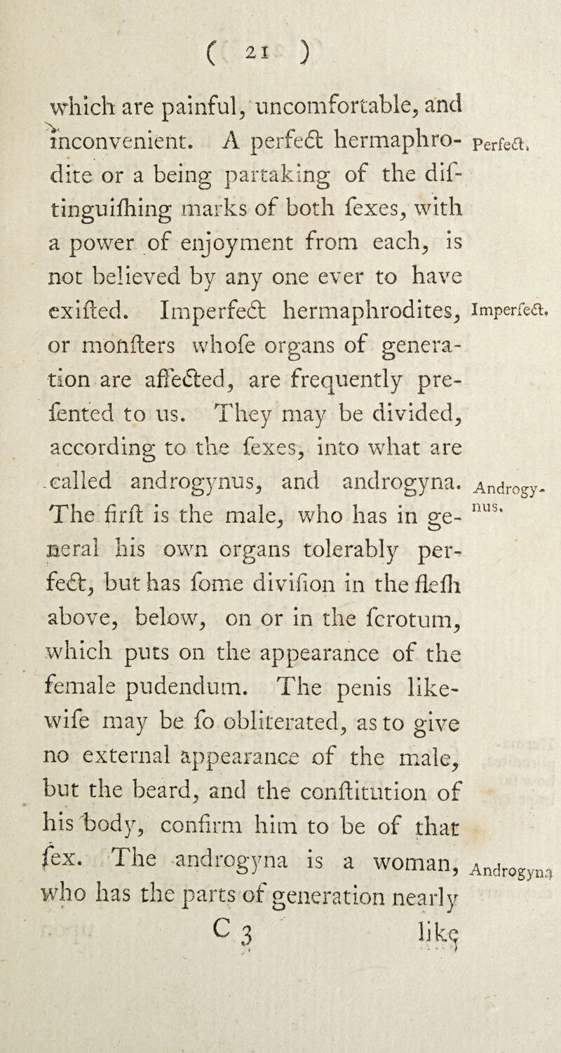 which are painful, uncomfortable, and inconvenient. A perfect hermaphro¬ dite or a being partaking of the dil- tinguifhing marks of both fexes, with a power of enjoyment from each, is not believed by any one ever to have exifted. Imperfect hermaphrodites, or monfters whofe organs of genera¬ tion are affected, are frequently pre- fented to us. They may be divided, according to the fexes, into what are called androgynus, and androgyna. The firft is the male, who has in ge¬ neral his own organs tolerably per¬ fect, but has feme divifion in the flefh above, below, on or in the ferotum, which puts on the appearance of the female pudendum. The penis like- wife may be fo obliterated, as to give no external appearance of the male, but the beard, and the conftitution of his body, confirm him to be of that fex. The androgyna is a woman, who has the parts of generation nearly Perfect, Imperfect, Androgy¬ nus. Androgyny
