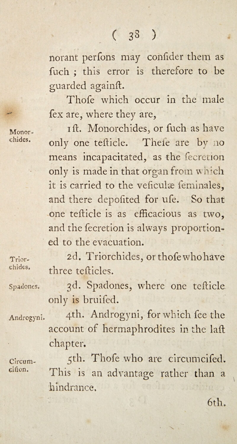 Mon or- chides. Trior- chides. Spadones, Androgyni. Circum cificn. ( 38 ) norant perfons may confider them as fuch ; this error is therefore to be guarded againft, Thofe which occur in the male fex are, where they are, iff Monorchides, or fuch as have only one tefticle. Thefe are by no means incapacitated, as the fecretion only is made in that organ from which it is carried to the veficulse ieminales, and there depofited for ufe. So that one tefticle is as efficacious as two, and the fecretion is always proportion¬ ed to the evacuation. 2d. Triorchides, or thofe who have three tefticles. 3d. Spadones, where one tefticle only is bruifed. 4th. Androgyni, for which fee the account of hermaphrodites in the laft chapter, 5th. Thofe who are circumcifed. This is an advantage rather than a hindrance, 6th.
