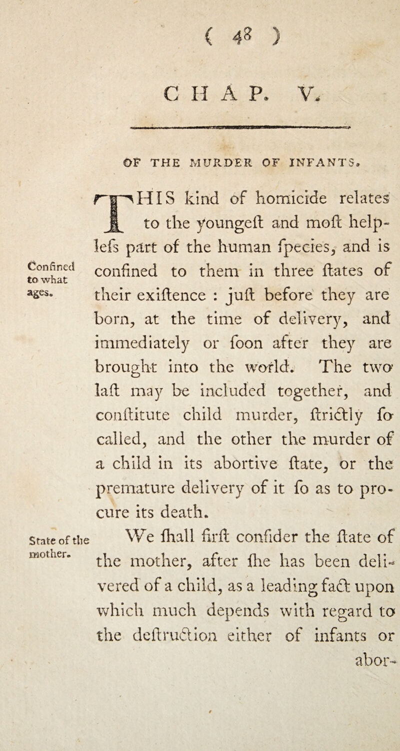 Confined to- what ages* State of the mother* ( 48 ) C H A P. V. 1-rr- OF THE MURDER OF INFANTS* HIS kind of homicide relates to the youngeft and moll help- lefs part of the human fpeeies, and is confined to them in three Hates of their exiftence : juft before they are born, at the time of delivery, and immediately or foon after they are brought into the world. The two laft may be included together, and conftitute child murder, ftrictly fo called, and the other the murder of a child in its abortive ftate, or the premature delivery of it fo as to pro¬ cure its death. We fhall firft confider the ftate of the mother, after Ihe has been deli¬ vered of a child, as a leading fact upon which much depends with regard to the deftruftion either of infants or abor- f