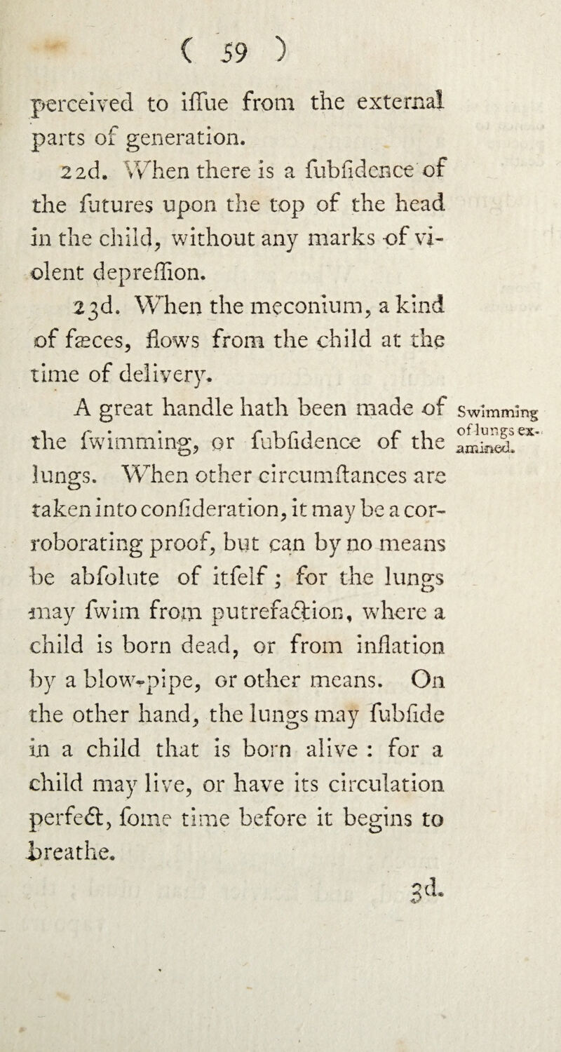 perceived to iflfue from the external parts of generation, 2 2d, When there is a fubfidence of the futures upon the top of the head in the child, without any marks of vi¬ olent depreflion. 23d, When the meconium, a kind of feces, flows from the child at the time of delivery, A great handle hath been made of the fwimming, or fubfidence of the lungs. When other circumftances are taken into confederation, it may be a cor¬ roborating proof, but can by no means be abfolute of itfelf; for the lungs may fwim from putrefaction, where a child is born dead, or from inflation by a blow-pipe, or other means. On the other hand, the lungs may fubfide in a child that is born alive : for a child may live, or have its circulation perfedl, fome time before it begins to jareathe. 3d, Swimming of lungs ex- amiried.