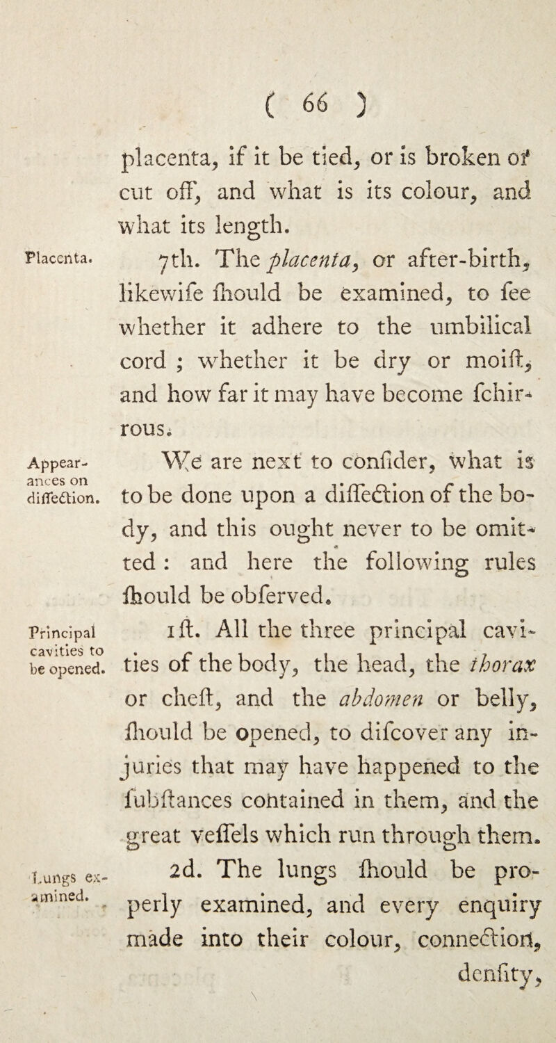Placenta. Appear¬ ances on difledtion. Principal cavities to be opened. Lungs ex¬ amined. placenta, if it be tied, or is broken of cut off, and what is its colour, and what its length* 7th. The placenta, or after-birth, likewife ihould be examined, to fee whether it adhere to the umbilical cord ; whether it be dry or moift, and how far it may have become fchir- rousi We are next to confider, what is to be done upon a diffedtion of the bo¬ dy, and this ought never to be omit- * ted : and here the following; rules fhould be obferved* 1 ft. All the three principal cavi¬ ties of the body, the head, the thorax or cheft, and the abdomen or belly, fhould be opened, to difcover any in¬ juries that may have happened to the lhbftances contained in them, and the great veffels which run through them* 2d. The lungs fhould be pro¬ perly examined, and every enquiry made into their colour, connedlio.it.