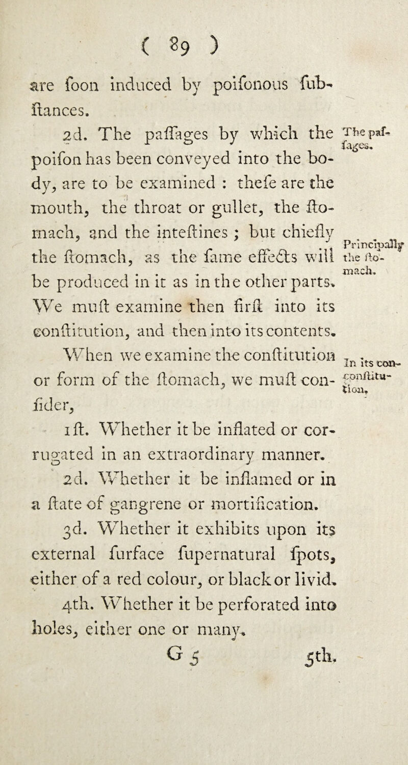 ( ?9 ) are foon induced by poifonous fub- fiances. 2d. The paffages by which the poifon has been conveyed into the bo¬ dy, are to be examined : thefe are the mouth, the throat or gullet, the fto- rnach, and the inteftines; but chiefly the ftomach, as the fame effects will be produced in it as in the other parts. We mu ft examine then find into its eonftitution, and then into its contents. When we examine the eonftitutipn or form of the ftomach, we muft con¬ fide r, i ft. Whether it be inflated or cor¬ rugated in an extraordinary manner* 2d. Whether it be inflamed or in a ftate of gangrene or mortification. 3d. Whether it exhibits upon its external furface fupernatural fpots, either of a red colour, or black or livid. 4th. Whether it be perforated into holes, either one or many. G £ 5th. The paf- PnncroaBjr the ilo- mach. In Its con- cpnfiitu- tion.