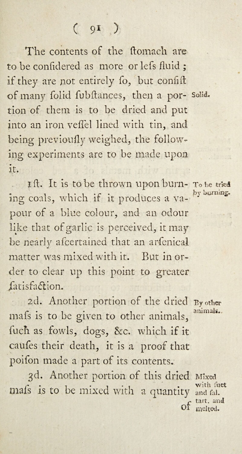 The contents of the ftomach are to be confidered as more or lefs fluid ; if they are not entirely fo, but confift of many foiid fubftances, then a por¬ tion of them is to be dried and put into an iron veflel lined with tin, and being previously weighed, the follow¬ ing experiments are to be made upon it. i ft. It is to be thrown upon burn¬ ing coals, which if it produces a va¬ pour of a blue colour, and an odour like that of garlic is perceived, it may be nearly afcertained that an arfenical matter was mixed with it. But in or¬ der to clear up this point to greater /atisfadliom 2d. Another portion of the dried mafs is to be given to other animals, fuel! as fowls, dogs, &c. which if it caufes their death, it is a proof that poifon made a part of its contents. 3d. Another portion of this dried mafs is to be mixed with a quantity Solid. To be toed by bnmijig* Ty other animals.. Mixed with fuel and fal. tart, and melted.