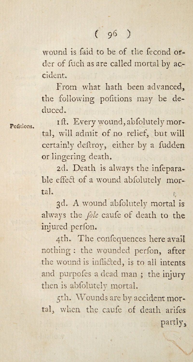 ( 9« ) Portions. wound is faid to be of the fecond or- der of filch as are called mortal by ac¬ cident. From what hath been advanced, the following portions may be de¬ duced. i ft. Every wound, abfolutely mor¬ tal, will admit of no relief, but will certainly deftroy, either by a fudden or lingering death. 2d. Death is always the infepara- ble effecl of a wound abfolutely mor¬ tal. 3d. A wound abfolutely mortal is always the foie caufe of death to the injured perfon. 4th. The confequences here avail nothing : the wounded perfon, after the wound is inflifted, is to all intents and purpofes a dead man ; the injury then is abfolutely mortal. 5th. Wounds are by accident mor¬ tal, when the caufc of death arifes partly* \