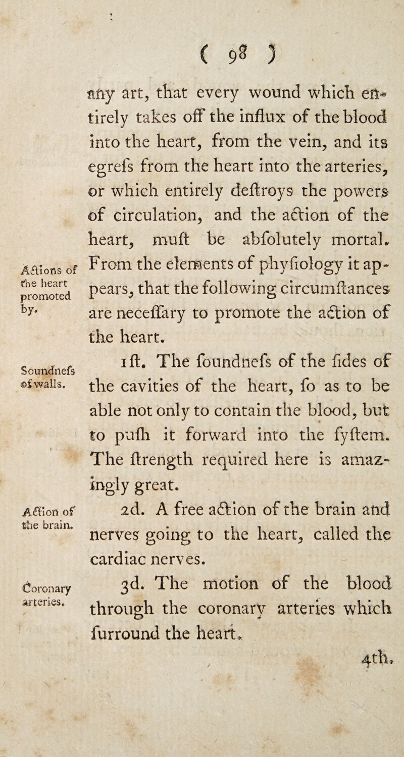 Actions of the heart promoted by. Sound nefs ©f walls. Affiort of the brain. (Coronary arteries. ( 9^ 3 any art, that every wound which en¬ tirely takes off the influx of the blood into the heart, from the vein, and its egrefs from the heart into the arteries, or which entirely deftroys the powers of circulation, and the aftion of the heart, mull be abfolutely mortal. From the elements of phyfiology it ap¬ pears, that the following circumftances are neceffary to promote the action of the heart. i ft. The foundnefs of the Tides of the cavities of the heart, fo as to be able not only to contain the blood, but to pufh it forward into the fyftem. The ftrength required here is amaz¬ ingly great. 2d. A free aftion of the brain and nerves goitre; to the heart, called the cardiac nerves. 3d. The motion of the blood through the coronarv arteries which o J furround the heart. 4th,