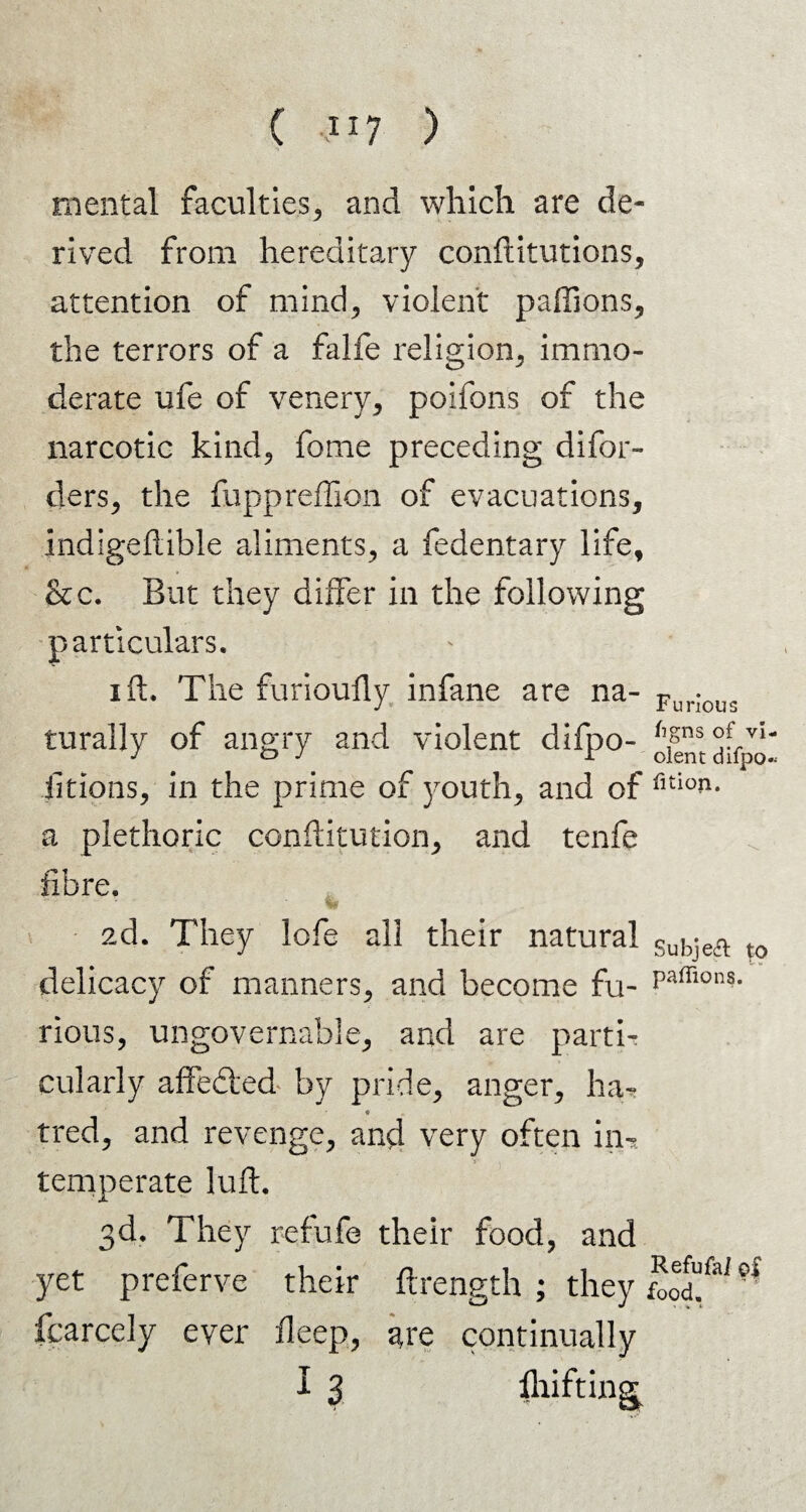 inous mental faculties, and which are de¬ rived from hereditary conftitutions, attention of mind, violent paffions, the terrors of a falfe religion, immo¬ derate ufe of venery, poifons of the narcotic kind, fome preceding difor- ders, the fuppreffion of evacuations, Indigeftible aliments, a fedentary life, &c. But they differ in the following particulars. i ft. The furioufly infane are na- FurI( rurally of angry and violent difpo- oientdffpo- Jitions, in the prime of }routh, and of fltio?1* a plethoric conftitution, and tenfe fibre. ad. They lofe all their natural Sub-efl. ,0 delicacy of manners, and become fu- Paffions- rious, ungovernable, and are parti¬ cularly affe&'ed by pride, anger, ha- * tred, and revenge, and very often in-* V temperate lull. 3d. They refufe their food, and yet preferve their ftrength ; they food!' fcarcely ever deep, j*re continually I 3 Refufal of